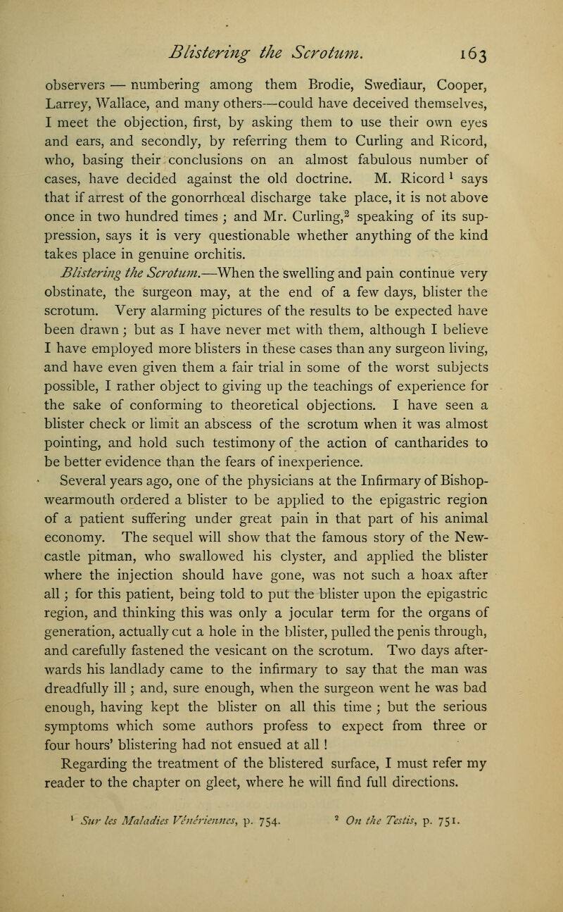 observers — numbering among them Brodie, Swediaur, Cooper, Larrey, Wallace, and many others—could have deceived themselves, I meet the objection, first, by asking them to use their own eyes and ears, and secondly, by referring them to Curling and Ricord, who, basing their conclusions on an almost fabulous number of cases, have decided against the old doctrine. M. Ricord l says that if arrest of the gonorrhceal discharge take place, it is not above once in two hundred times ; and Mr. Curling,2 speaking of its sup- pression, says it is very questionable whether anything of the kind takes place in genuine orchitis. Blistering the Scrotum.—When the swelling and pain continue very obstinate, the surgeon may, at the end of a few days, blister the scrotum. Very alarming pictures of the results to be expected have been drawn; but as I have never met with them, although I believe I have employed more blisters in these cases than any surgeon living, and have even given them a fair trial in some of the worst subjects possible, I rather object to giving up the teachings of experience for the sake of conforming to theoretical objections. I have seen a blister check or limit an abscess of the scrotum when it was almost pointing, and hold such testimony of the action of cantharides to be better evidence than the fears of inexperience. Several years ago, one of the physicians at the Infirmary of Bishop- wearmouth ordered a blister to be applied to the epigastric region of a patient suffering under great pain in that part of his animal economy. The sequel will show that the famous story of the New- castle pitman, who swallowed his clyster, and applied the blister where the injection should have gone, was not such a hoax after all; for this patient, being told to put the blister upon the epigastric region, and thinking this was only a jocular term for the organs of generation, actually cut a hole in the blister, pulled the penis through, and carefully fastened the vesicant on the scrotum. Two days after- wards his landlady came to the infirmary to say that the man was dreadfully ill; and, sure enough, when the surgeon went he was bad enough, having kept the blister on all this time ; but the serious symptoms which some authors profess to expect from three or four hours' blistering had not ensued at all! Regarding the treatment of the blistered surface, I must refer my reader to the chapter on gleet, where he will find full directions. 1 Sur les Maladies Veneriennes, p. 754. 2 On the Testis, p. 751.