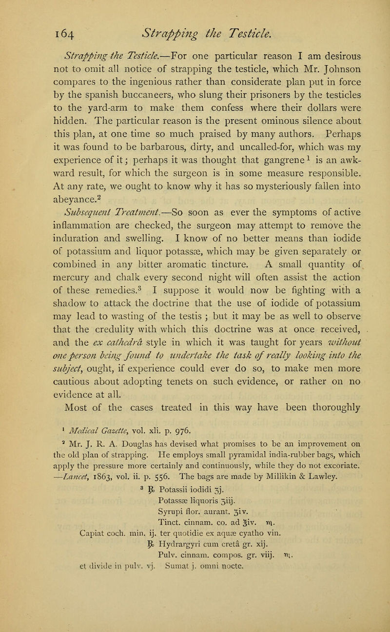 Strapping the Testicle.—For one particular reason I am desirous not to omit all notice of strapping the testicle, which Mr. Johnson compares to the ingenious rather than considerate plan put in force by the Spanish buccaneers, who slung their prisoners by the testicles to the yard-arm to make them confess where their dollars were hidden. The particular reason is the present ominous silence about this plan, at one time so much praised by many authors. Perhaps it was found to be barbarous, dirty, and uncalled-for, which was my experience of it; perhaps it was thought that gangrene1 is an awk- ward result, for which the surgeon is in some measure responsible. At any rate, we ought to know why it has so mysteriously fallen into abeyance.2 Subsequent Treatment,—So soon as ever the symptoms of active inflammation are checked, the surgeon may attempt to remove the induration and swelling. I know of no better means than iodide of potassium and liquor potassse, which may be given separately or combined in any bitter aromatic tincture. A small quantity of mercury and chalk every second night will often assist the action of these remedies.3 I suppose it would now be fighting with a shadow to attack the doctrine that the use of iodide of potassium may lead to wasting of the testis ; but it may be as well to observe that the credulity with which this doctrine was at once received, and the ex cathedra style in which it was taught for years without one person being found to undertake the task of really looking into the subject, ought, if experience could ever do so, to make men more cautious about adopting tenets on such evidence, or rather on no evidence at all. Most of the cases treated in this way have been thoroughly 1 Medical Gazette, vol. xli. p. 976. 3 Mr. J. R. A. Douglas has devised what promises to be an improvement on the old plan of strapping. He employs small pyramidal india-rubber bags, which apply the pressure more certainly and continuously, while they do not excoriate. —Lancet, 1863, vol. ii. p. 556. The bags are made by Millikin & Lawley. 3 |b Potassii iodidi 3J. Potassse liquoris 5iij. Syrupi flor. aurant. 3iv. Tinct. cinnam. co. ad ^iv. w\. Capiat coch. min. ij. ter quotidie ex aquas cyatho vin. P> Hydrargyri cum creta gr. xij. Pulv. cinnam. compos, gr. viij. \\\. et divide in pulv. vj. Sumat j. ornni nocte.