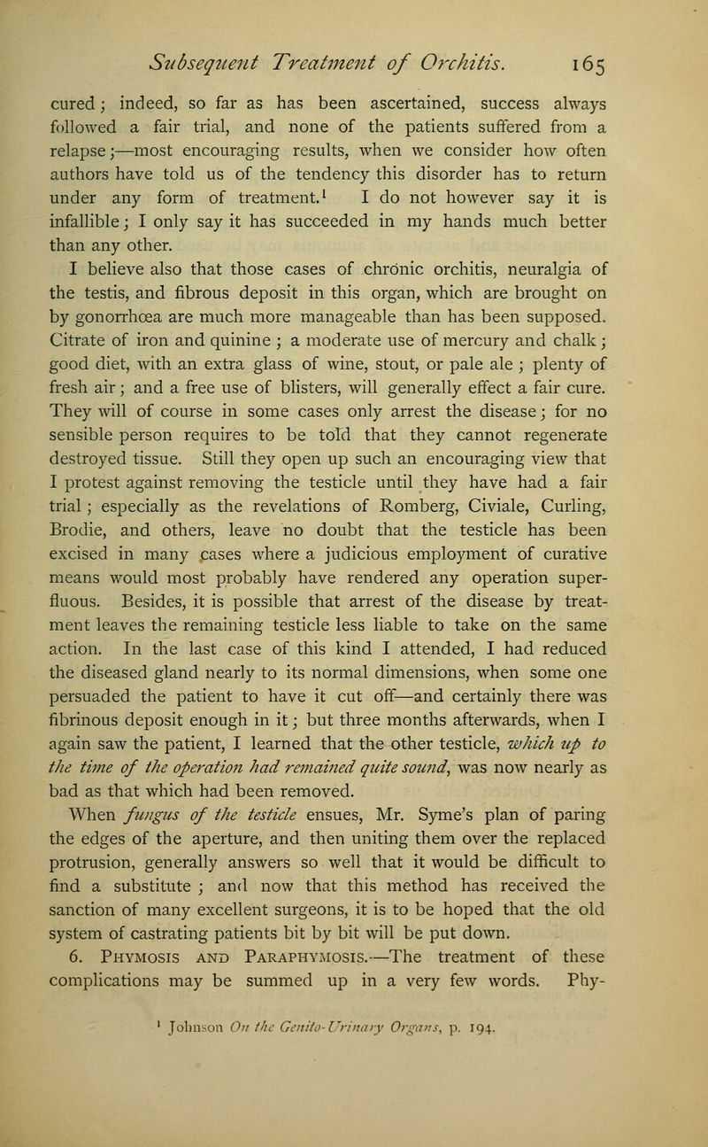 cured; indeed, so far as has been ascertained, success always followed a fair trial, and none of the patients suffered from a relapse;—most encouraging results, when we consider how often authors have told us of the tendency this disorder has to return under any form of treatment.1 I do not however say it is infallible; I only say it has succeeded in my hands much better than any other. I believe also that those cases of chronic orchitis, neuralgia of the testis, and fibrous deposit in this organ, which are brought on by gonorrhoea are much more manageable than has been supposed. Citrate of iron and quinine ; a moderate use of mercury and chalk; good diet, with an extra glass of wine, stout, or pale ale ; plenty of fresh air; and a free use of blisters, will generally effect a fair cure. They will of course in some cases only arrest the disease; for no sensible person requires to be told that they cannot regenerate destroyed tissue. Still they open up such an encouraging view that I protest against removing the testicle until they have had a fair trial; especially as the revelations of Romberg, Civiale, Curling, Brodie, and others, leave no doubt that the testicle has been excised in many cases where a judicious employment of curative means would most probably have rendered any operation super- fluous. Besides, it is possible that arrest of the disease by treat- ment leaves the remaining testicle less liable to take on the same action. In the last case of this kind I attended, I had reduced the diseased gland nearly to its normal dimensions, when some one persuaded the patient to have it cut off—and certainly there was fibrinous deposit enough in it; but three months afterwards, when I again saw the patient, I learned that the other testicle, which up to the time of the operation had remained quite sowid, was now nearly as bad as that which had been removed. When fungus of the testicle ensues, Mr. Syme's plan of paring the edges of the aperture, and then uniting them over the replaced protrusion, generally answers so well that it would be difficult to find a substitute ; and now that this method has received the sanction of many excellent surgeons, it is to be hoped that the old system of castrating patients bit by bit will be put down. 6. Phymosis and Paraphymosis.—The treatment of these complications may be summed up in a very few words. Phy- 1 Johnson On the Genito-Urinary Organs, p. 194.