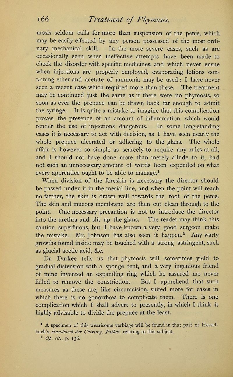 mosis seldom calls for more than suspension of the penis, which may be easily effected by any person possessed of the most ordi- nary mechanical skill. In the more severe cases, such as are occasionally seen when ineffective attempts have been made to check the disorder with specific medicines, and which never ensue when injections are properly employed, evaporating lotions con- taining ether and acetate of ammonia may be used: I have never seen a recent case which required more than these. The treatment may be continued just the same as if there were no phymosis, so soon as ever the prepuce can be drawn back far enough to admit the syringe. It is quite a mistake to imagine that this complication proves the presence of an amount of inflammation which would render the use of injections dangerous. In some long-standing cases it is necessary to act with decision, as I have seen nearly the whole prepuce ulcerated or adhering to the glans. The whole affair is however so simple as scarcely to require any rules at all, and I should not have done more than merely allude to it, had not such an unnecessary amount of words been expended on what every apprentice ought to be able to manage.1 When division of the foreskin is necessary the director should be passed under it in the mesial line, and when the point will reach no farther, the skin is drawn well towards the root of the penis. The skin and mucous membrane are then cut clean through to the point. One necessary precaution is not to introduce the director into the urethra and slit up the glans. The reader may think this caution superfluous, but I have known a very good surgeon make the mistake. Mr. Johnson has also seen it happen.2 Any warty growths found inside may be touched with a strong astringent, such as glucial acetic acid, &c. Dr. Durkee tells us that phymosis will sometimes yield to gradual distension with a sponge tent, and a very ingenious friend of mine invented an expanding ring which he assured me never failed to remove the constriction. But I apprehend that such measures as these are, like circumcision, suited more for cases in which there is no gonorrhoea to complicate them. There is one complication which I shall advert to presently, in which I think it highly advisable to divide the prepuce at the least. 1 A specimen of this wearisome verbiage will be found in that part of Hessel- bach's Handbuch der Chirurg. Pathol, relating to this subject. 2 Op.-tit., p. 136.