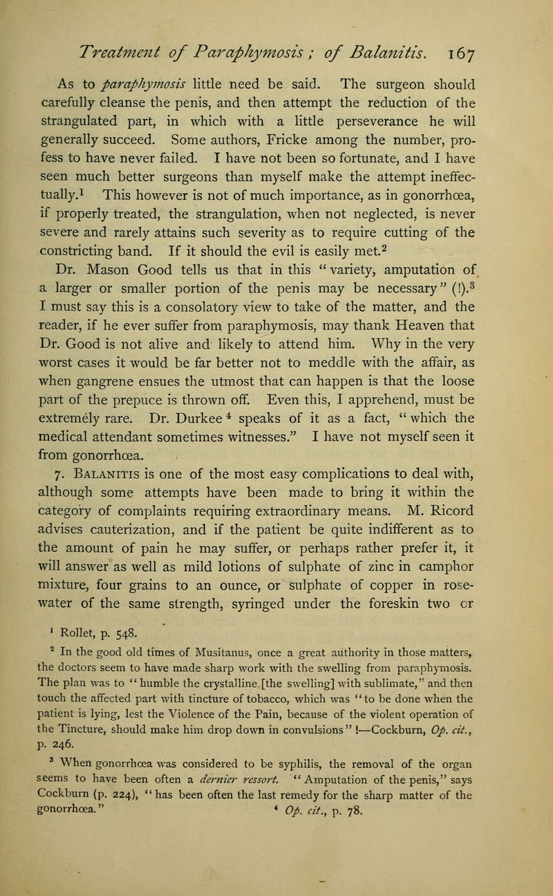 As to paraphymosis little need be said. The surgeon should carefully cleanse the penis, and then attempt the reduction of the strangulated part, in which with a little perseverance he will generally succeed. Some authors, Fricke among the number, pro- fess to have never failed. I have not been so fortunate, and I have seen much better surgeons than myself make the attempt ineffec- tually.1 This however is not of much importance, as in gonorrhoea, if properly treated, the strangulation, when not neglected, is never severe and rarely attains such severity as to require cutting of the constricting band. If it should the evil is easily met.2 Dr. Mason Good tells us that in this  variety, amputation of a larger or smaller portion of the penis may be necessary (!).8 I must say this is a consolatory view to take of the matter, and the reader, if he ever suffer from paraphymosis, may thank Heaven that Dr. Good is not alive and likely to attend him. Why in the very worst cases it would be far better not to meddle with the affair, as when gangrene ensues the utmost that can happen is that the loose part of the prepuce is thrown off. Even this, I apprehend, must be extremely rare. Dr. Durkee 4 speaks of it as a fact,  which the medical attendant sometimes witnesses. I have not myself seen it from gonorrhoea. 7. Balanitis is one of the most easy complications to deal with, although some attempts have been made to bring it within the category of complaints requiring extraordinary means. M. Ricord advises cauterization, and if the patient be quite indifferent as to the amount of pain he may suffer, or perhaps rather prefer it, it will answer as well as mild lotions of sulphate of zinc in camphor mixture, four grains to an ounce, or sulphate of copper in rose- water of the same strength, syringed under the foreskin two cr 1 Rollet, p. 548. 2 In the good old times of Musitanus, once a great authority in those matters, the doctors seem to have made sharp work with the swelling from paraphymosis. The plan was to humble the crystalline [the swelling] with sublimate, and then touch the affected part with tincture of tobacco, which was to be done when the patient is lying, lest the Violence of the Pain, because of the violent operation of the Tincture, should make him drop down in convulsions !—Cockburn, Op. cit., p. 246. 3 When gonorrhoea was considered to be syphilis, the removal of the organ seems to have been often a dernier ressort. Amputation of the penis, says Cockburn (p. 224), has been often the last remedy for the sharp matter of the gonorrhoea. * Op. cit., p. 78.