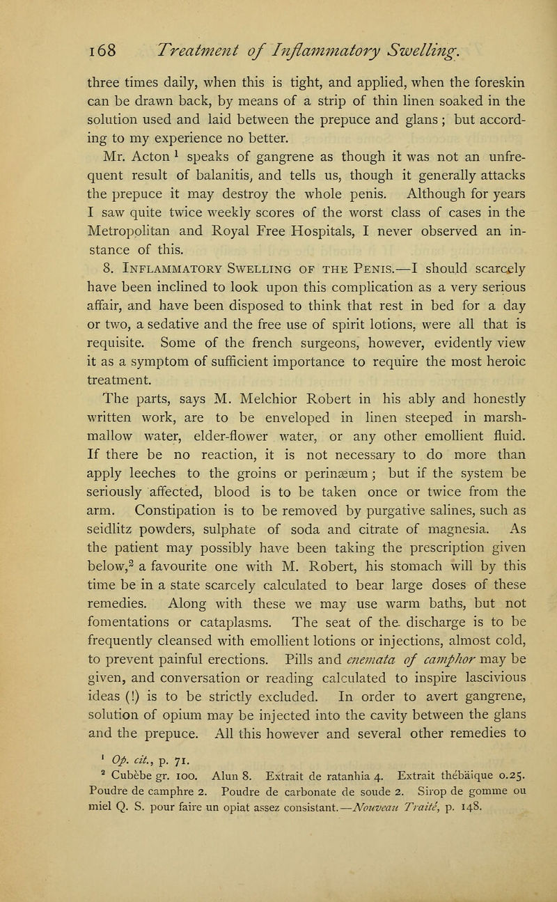 three times daily, when this is tight, and applied, when the foreskin can be drawn back, by means of a strip of thin linen soaked in the solution used and laid between the prepuce and glans ; but accord- ing to my experience no better. Mr. Acton l speaks of gangrene as though it was not an unfre- quent result of balanitis, and tells us, though it generally attacks the prepuce it may destroy the whole penis. Although for years I saw quite twice weekly scores of the worst class of cases in the Metropolitan and Royal Free Hospitals, I never observed an in- stance of this. 8. Inflammatory Swelling of the Penis.—I should scarcely have been inclined to look upon this complication as a very serious affair, and have been disposed to think that rest in bed for a day or two, a sedative and the free use of spirit lotions, were all that is requisite. Some of the french surgeons, however, evidently view it as a symptom of sufficient importance to require the most heroic treatment. The parts, says M. Melchior Robert in his ably and honestly written work, are to be enveloped in linen steeped in marsh- mallow water, elder-flower water, or any other emollient fluid. If there be no reaction, it is not necessary to do more than apply leeches to the groins or perinseum; but if the system be seriously affected, blood is to be taken once or twice from the arm. Constipation is to be removed by purgative salines, such as seidlitz powders, sulphate of soda and citrate of magnesia. As the patient may possibly have been taking the prescription given below,2 a favourite one with M. Robert, his stomach will by this time be in a state scarcely calculated to bear large doses of these remedies. Along with these we may use warm baths, but not fomentations or cataplasms. The seat of the. discharge is to be frequently cleansed with emollient lotions or injections, almost cold, to prevent painful erections. Pills and enemata of camphor may be given, and conversation or reading calculated to inspire lascivious ideas (!) is to be strictly excluded. In order to avert gangrene, solution of opium may be injected into the cavity between the glans and the prepuce. All this however and several other remedies to 1 Op. cit, p. 71. 2 Cubebe gr. 100. Alun 8. Extrait de ratanhia 4. Extrait thebaique 0.25. Poudre de camphre 2. Poudre de carbonate de soude 2. Sirop de gomme ou miel Q. S. pour faire un opiat assez consistant.—Nouveau Traite, p. 148.