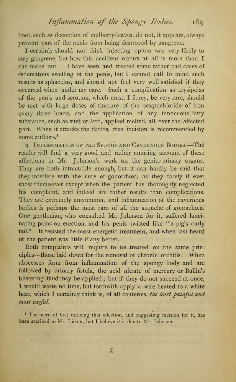 boot, such as decoction of mulberry-leaves, do not, it appears, always prevent part of the penis from being destroyed by gangrene. I certainly should not think injecting opium was very likely to stay gangrene, but how this accident occurs at all is more than I can make out. I have seen and treated some rather bad cases of cedematous swelling of the penis, but I cannot call to mind such results as sphacelus, and should not feel very well satisfied if they occurred when under my care. Such a complication as erysipelas of the penis and scrotum, which must, I fancy, be very rare, should be met with large doses of. tincture of the sesquichloride of iron every three hours, and the application of any innocuous fatty substance, such as suet or lard, applied melted, all over the affected part. When it attacks the dartos, free incision is recommended by some authors.1 9. Inflammation of the Spongy and Cavernous Bodies.—The: reader will find a very good and rather amusing account of these affections in Mr. Johnson's work on the genito-urinary organs. They are both intractable enough, but it can hardly be said that they interfere with the cure of gonorrhoea, as they rarely if ever show themselves except when the patient has thoroughly neglected his complaint, and indeed are rather results than complications. They are extremely uncommon, and inflammation of the cavernous bodies is perhaps the most rare of all the sequelae of gonorrhoea. One gentleman, who consulted Mr. Johnson for it, suffered lanci- nating pains on erection, and his penis twisted like  a pig's curly tail. It resisted the most energetic treatment, and when last heard of the patient was little if any better. Both complaints will require to be treated on the same prin- ciples—those laid down for the removal of chronic orchitis. When abscesses form from inflammation of the spongy body and are followed by urinary fistula, the acid nitrate of mercury or Bullin's blistering fluid may be applied; but if they do not succeed at once, I would waste no time, but forthwith apply a wire heated to a white heat, which I certainly think is, of all cauteries, the least painful and most useful. 1 The merit of first noticing this affection, and suggesting incision for it, has been ascribed to Mr. Liston, but I believe it is due to Mr. Tohnson.