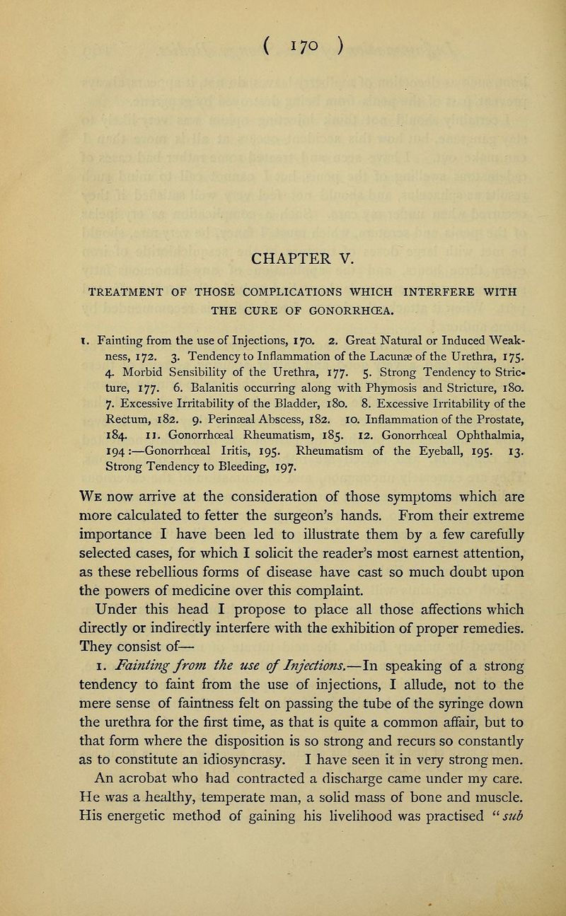 ( i7o ) CHAPTER V. TREATMENT OF THOSE COMPLICATIONS WHICH INTERFERE WITH THE CURE OF GONORRHOEA. I. Fainting from the use of Injections, 170. 2. Great Natural or Induced Weak- ness, 172. 3. Tendency to Inflammation of the Lacunae of the Urethra, 175. 4. Morbid Sensibility of the Urethra, 177. 5. Strong Tendency to Stric- ture, 177. 6. Balanitis occurring along with Phymosis and Stricture, 180. 7. Excessive Irritability of the Bladder, 180. 8. Excessive Irritability of the Rectum, 182. 9. Perinseal Abscess, 182. 10. Inflammation of the Prostate, 184. 11. Gonorrhceal Rheumatism, 185. 12. Gonorrhceal Ophthalmia, 194:—Gonorrhceal Iritis, 195. Rheumatism of the Eyeball, 195. 13. Strong Tendency to Bleeding, 197. We now arrive at the consideration of those symptoms which are more calculated to fetter the surgeon's hands. From their extreme importance I have been led to illustrate them by a few carefully selected cases, for which I solicit the reader's most earnest attention, as these rebellious forms of disease have cast so much doubt upon the powers of medicine over this complaint. Under this head I propose to place all those affections which directly or indirectly interfere with the exhibition of proper remedies. They consist of— 1. Fainting from the use of Injections.—In speaking of a strong tendency to faint from the use of injections, I allude, not to the mere sense of faintness felt on passing the tube of the syringe down the urethra for the first time, as that is quite a common affair, but to that form where the disposition is so strong and recurs so constantly as to constitute an idiosyncrasy. I have seen it in very strong men. An acrobat who had contracted a discharge came under my care. He was a healthy, temperate man, a solid mass of bone and muscle. His energetic method of gaining his livelihood was practised sub