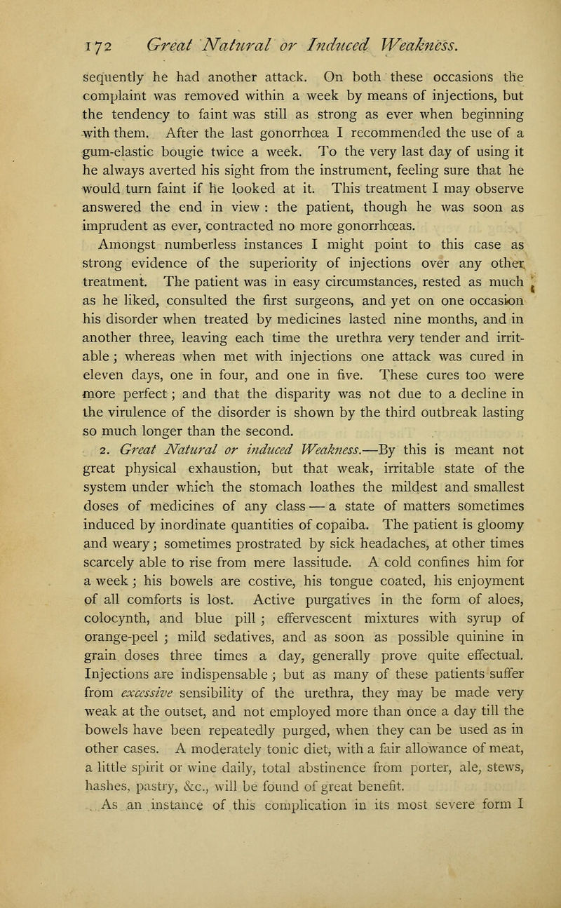 sequently he had another attack. On both these occasions the complaint was removed within a week by means of injections, but the tendency to faint was still as strong as ever when beginning -with them. After the last gonorrhoea I recommended the use of a gum-elastic bougie twice a week. To the very last day of using it he always averted his sight from the instrument, feeling sure that he would turn faint if he looked at it. This treatment I may observe answered the end in view : the patient, though he was soon as imprudent as ever, contracted no more gonorrhoeas. Amongst numberless instances I might point to this case as strong evidence of the superiority of injections over any other treatment. The patient was in easy circumstances, rested as much as he liked, consulted the first surgeons, and yet on one occasion his disorder when treated by medicines lasted nine months, and in another three, leaving each time the urethra very tender and irrit- able ; whereas when met with injections one attack was cured in eleven days, one in four, and one in five. These cures too were more perfect; and that the disparity was not due to a decline in the virulence of the disorder is shown by the third outbreak lasting so much longer than the second. 2. Great Natural or induced Weakness.—By this is meant not great physical exhaustion, but that weak, irritable state of the system under which the stomach loathes the mildest and smallest doses of medicines of any class — a state of matters sometimes induced by inordinate quantities of copaiba. The patient is gloomy and weary; sometimes prostrated by sick headaches, at other times scarcely able to rise from mere lassitude. A cold confines him for a week; his bowels are costive, his tongue coated, his enjoyment of all comforts is lost. Active purgatives in the form of aloes, colocynth, and blue pill ; effervescent mixtures with syrup of orange-peel ; mild sedatives, and as soon as possible quinine in grain doses three times a day, generally prove quite effectual. Injections are indispensable ; but as many of these patients suffer from excessive sensibility of the urethra, they may be made very weak at the outset, and not employed more than once a day till the bowels have been repeatedly purged, when they can be used as in other cases. A moderately tonic diet, with a fair allowance of meat, a little spirit or wine daily, total abstinence from porter, ale, stews, hashes, pastry, &c, will be found of great benefit. .As an . instance of. this complication in its most severe form I