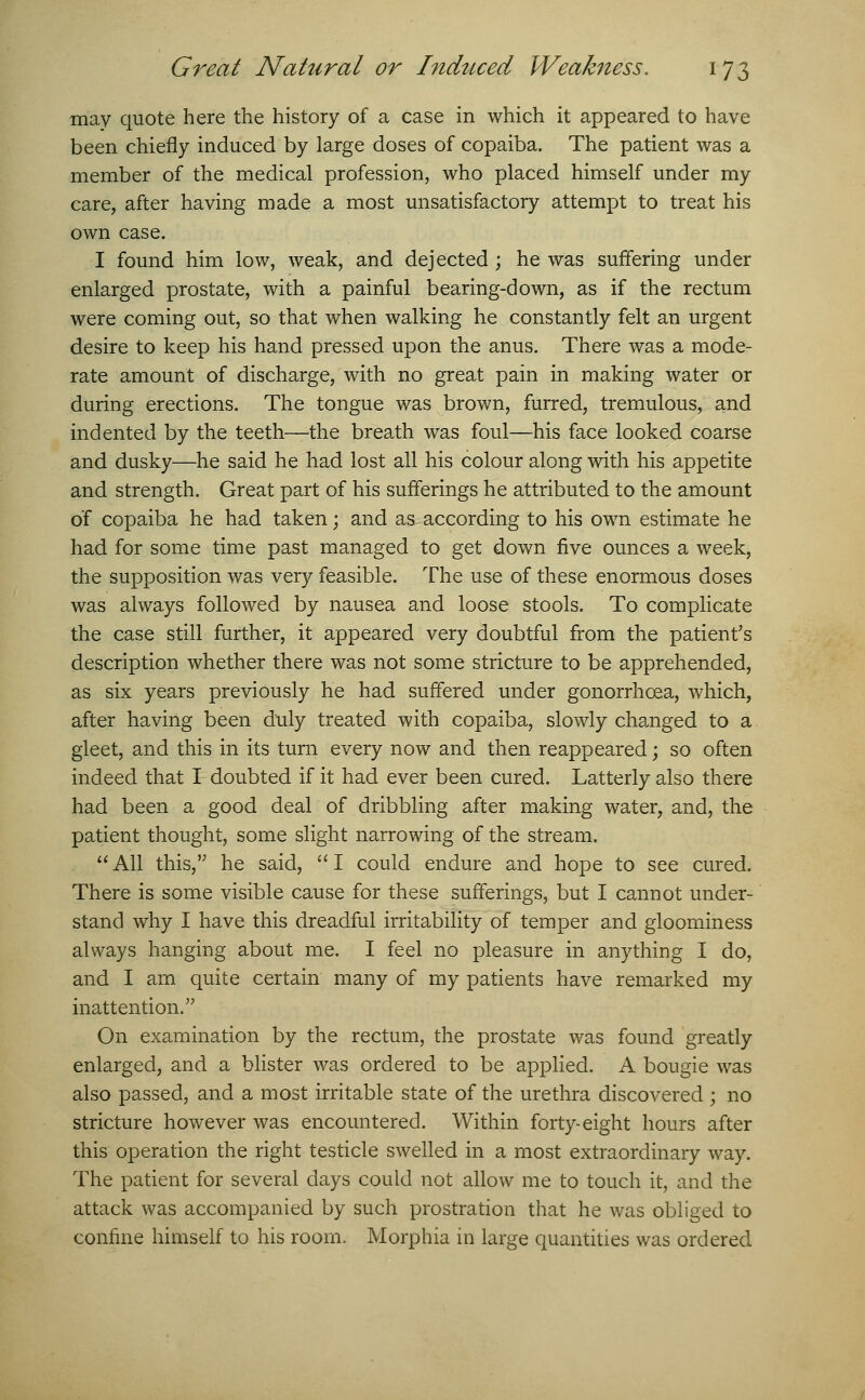 may quote here the history of a case in which it appeared to have been chiefly induced by large doses of copaiba. The patient was a member of the medical profession, who placed himself under my care, after having made a most unsatisfactory attempt to treat his own case. I found him low, weak, and dejected ; he was suffering under enlarged prostate, with a painful bearing-down, as if the rectum were coming out, so that when walking he constantly felt an urgent desire to keep his hand pressed upon the anus. There was a mode- rate amount of discharge, with no great pain in making water or during erections. The tongue was brown, furred, tremulous, and indented by the teeth—the breath was foul—his face looked coarse and dusky—he said he had lost all his colour along with his appetite and strength. Great part of his sufferings he attributed to the amount o'f copaiba he had taken; and as according to his own estimate he had for some time past managed to get down five ounces a week, the supposition was very feasible. The use of these enormous doses was always followed by nausea and loose stools. To complicate the case still further, it appeared very doubtful from the patient's description whether there was not some stricture to be apprehended, as six years previously he had suffered under gonorrhoea, which, after having been duly treated with copaiba, slowly clmnged to a gleet, and this in its turn every now and then reappeared; so often indeed that I doubted if it had ever been cured. Latterly also there had been a good deal of dribbling after making water, and, the patient thought, some slight narrowing of the stream. All this, he said, I could endure and hope to see cured. There is some visible cause for these sufferings, but I cannot under- stand why I have this dreadful irritability of temper and gloominess always hanging about me. I feel no pleasure in anything I do, and I am quite certain many of my patients have remarked my inattention. On examination by the rectum, the prostate was found greatly enlarged, and a blister was ordered to be applied. A bougie was also passed, and a most irritable state of the urethra discovered ; no stricture however was encountered. Within forty-eight hours after this operation the right testicle swelled in a most extraordinary way. The patient for several days could not allow me to touch it, and the attack was accompanied by such prostration that he was obliged to confine himself to his room. Morphia in large quantities was ordered