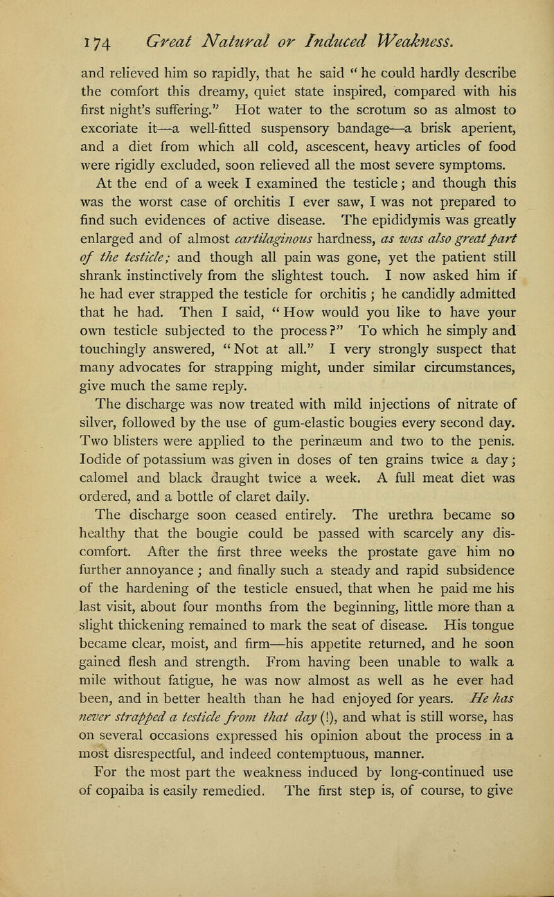 and relieved him so rapidly, that he said  he could hardly describe the comfort this dreamy, quiet state inspired, compared with his first night's suffering. Hot water to the scrotum so as almost to excoriate it—a well-fitted suspensory bandage—a brisk aperient, and a diet from which all cold, ascescent, heavy articles of food were rigidly excluded, soon relieved all the most severe symptoms. At the end of a week I examined the testicle; and though this was the worst case of orchitis I ever saw, I was not prepared to find such evidences of active disease. The epididymis was greatly enlarged and of almost cartilaginous hardness, as was also great part of the testicle; and though all pain was gone, yet the patient still shrank instinctively from the slightest touch. I now asked him if he had ever strapped the testicle for orchitis ; he candidly admitted that he had. Then I said,  How would you like to have your own testicle subjected to the process? To which he simply and touchingly answered, Not at all. I very strongly suspect that many advocates for strapping might, under similar circumstances, give much the same reply. The discharge was now treated with mild injections of nitrate of silver, followed by the use of gum-elastic bougies every second day. Two blisters were applied to the perinseum and two to the penis. Iodide of potassium was given in doses of ten grains twice a day \ calomel and black draught twice a week. A full meat diet was ordered, and a bottle of claret daily. The discharge soon ceased entirely. The urethra became so healthy that the bougie could be passed with scarcely any dis- comfort. After the first three weeks the prostate gave him no further annoyance ; and finally such a steady and rapid subsidence of the hardening of the testicle ensued, that when he paid me his last visit, about four months from the beginning, little more than a slight thickening remained to mark the seat of disease. His tongue became clear, moist, and firm—his appetite returned, and he soon gained flesh and strength. From having been unable to walk a mile without fatigue, he was now almost as well as he ever had been, and in better health than he had enjoyed for years. He has never strapped a testicle from that day (I), and what is still worse, has on several occasions expressed his opinion about the process in a most disrespectful, and indeed contemptuous, manner. For the most part the weakness induced by long-continued use of copaiba is easily remedied. The first step is, of course, to give