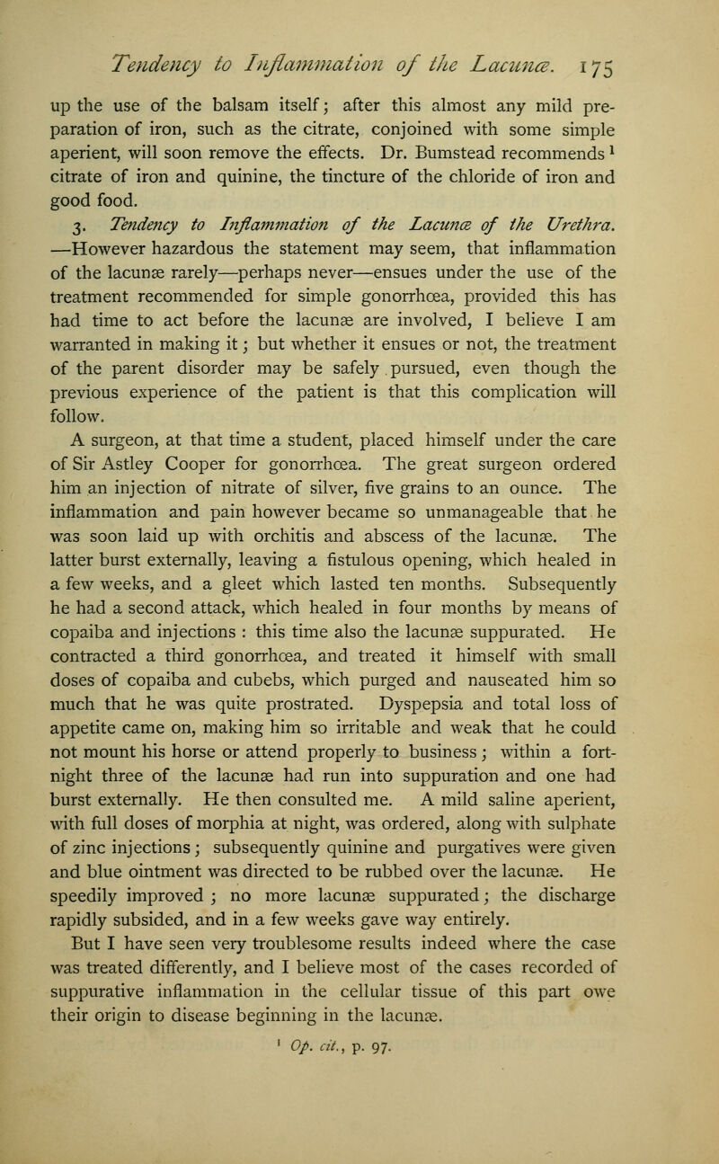 up the use of the balsam itself; after this almost any mild pre- paration of iron, such as the citrate, conjoined with some simple aperient, will soon remove the effects. Dr. Bumstead recommends l citrate of iron and quinine, the tincture of the chloride of iron and good food. 3. Tendency to Inflammation of the Lacunce of the Urethra. —However hazardous the statement may seem, that inflammation of the lacunae rarely—perhaps never—ensues under the use of the treatment recommended for simple gonorrhoea, provided this has had time to act before the lacunse are involved, I believe I am warranted in making it; but whether it ensues or not, the treatment of the parent disorder may be safely . pursued, even though the previous experience of the patient is that this complication will follow. A surgeon, at that time a student, placed himself under the care of Sir Astley Cooper for gonorrhoea. The great surgeon ordered him an injection of nitrate of silver, five grains to an ounce. The inflammation and pain however became so unmanageable that he was soon laid up with orchitis and abscess of the lacunae. The latter burst externally, leaving a fistulous opening, which healed in a few weeks, and a gleet which lasted ten months. Subsequently he had a second attack, which healed in four months by means of copaiba and injections : this time also the lacunae suppurated. He contracted a third gonorrhoea, and treated it himself with small doses of copaiba and cubebs, which purged and nauseated him so much that he was quite prostrated. Dyspepsia and total loss of appetite came on, making him so irritable and weak that he could not mount his horse or attend properly to business ; within a fort- night three of the lacunae had run into suppuration and one had burst externally. He then consulted me. A mild saline aperient, with full doses of morphia at night, was ordered, along with sulphate of zinc injections; subsequently quinine and purgatives were given and blue ointment was directed to be rubbed over the lacunae. He speedily improved ; no more lacunae suppurated; the discharge rapidly subsided, and in a few weeks gave way entirely. But I have seen very troublesome results indeed where the case was treated differently, and I believe most of the cases recorded of suppurative inflammation in the cellular tissue of this part owe their origin to disease beginning in the lacunae. 1 Op. at., p. 97.