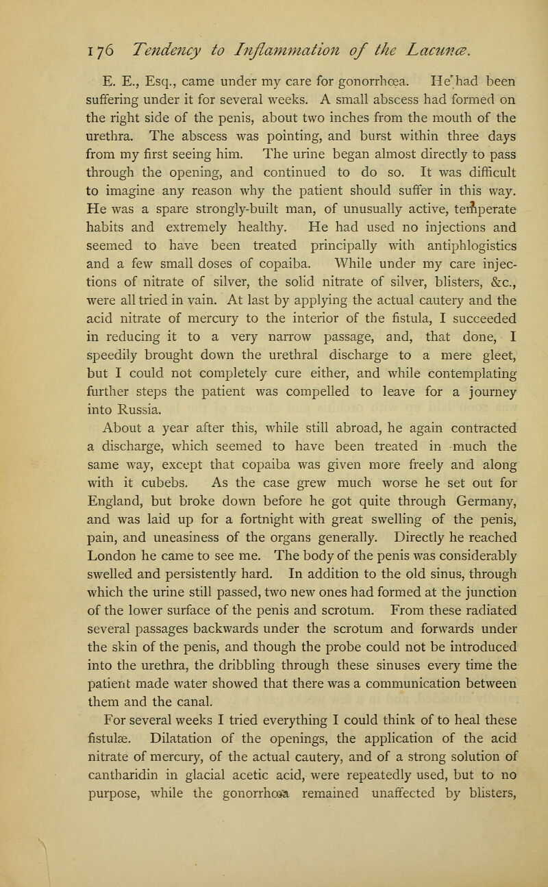 E. E., Esq., came under my care for gonorrhoea. He*had been suffering under it for several weeks. A small abscess had formed on the right side of the penis, about two inches from the mouth of the urethra. The abscess was pointing, and burst within three days from my first seeing him. The urine began almost directly to pass through the opening, and continued to do so. It was difficult to imagine any reason why the patient should suffer in this way. He was a spare strongly-built man, of unusually active, temperate habits and extremely healthy. He had used no injections and seemed to have been treated principally with antiphlogistics and a few small doses of copaiba. While under my care injec- tions of nitrate of silver, the solid nitrate of silver, blisters, &c, were all tried in vain. At last by applying the actual cautery and the acid nitrate of mercury to the interior of the fistula, I succeeded in reducing it to a very narrow passage, and, that done, I speedily brought down the urethral discharge to a mere gleet, but I could not completely cure either, and while contemplating further steps the patient was compelled to leave for a journey into Russia. About a year after this, while still abroad, he again contracted a discharge, which seemed to have been treated in much the same way, except that copaiba was given more freely and along with it cubebs. As the case grew much worse he set out for England, but broke down before he got quite through Germany, and was laid up for a fortnight with great swelling of the penis, pain, and uneasiness of the organs generally. Directly he reached London he came to see me. The body of the penis was considerably swelled and persistently hard. In addition to the old sinus, through which the urine still passed, two new ones had formed at the junction of the lower surface of the penis and scrotum. From these radiated several passages backwards under the scrotum and forwards under the skin of the penis, and though the probe could not be introduced into the urethra, the dribbling through these sinuses every time the patient made water showed that there was a communication between them and the canal. For several weeks I tried everything I could think of to heal these fistulse. Dilatation of the openings, the application of the acid nitrate of mercury, of the actual cautery, and of a strong solution of cantharidin in glacial acetic acid, were repeatedly used, but to no purpose, while the gonorrhoea remained unaffected by blisters,