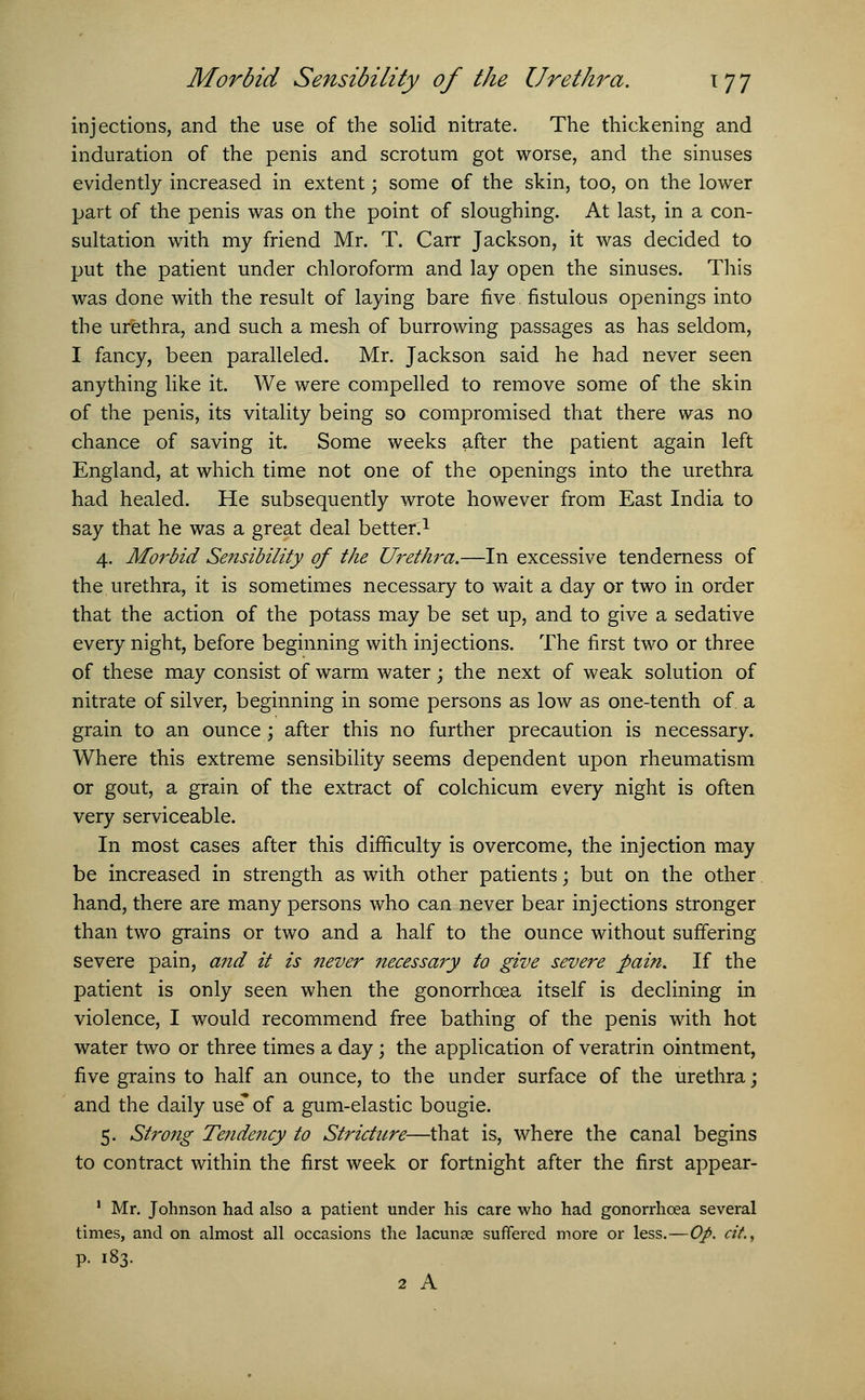 injections, and the use of the solid nitrate. The thickening and induration of the penis and scrotum got worse, and the sinuses evidently increased in extent \ some of the skin, too, on the lower part of the penis was on the point of sloughing. At last, in a con- sultation with my friend Mr. T. Carr Jackson, it was decided to put the patient under chloroform and lay open the sinuses. This was done with the result of laying bare five fistulous openings into the urethra, and such a mesh of burrowing passages as has seldom, I fancy, been paralleled. Mr. Jackson said he had never seen anything like it. We were compelled to remove some of the skin of the penis, its vitality being so compromised that there was no chance of saving it. Some weeks after the patient again left England, at which time not one of the openings into the urethra had healed. He subsequently wrote however from East India to say that he was a great deal better.1 4. Morbid Sensibility of the Urethra.—In excessive tenderness of the urethra, it is sometimes necessary to wait a day or two in order that the action of the potass may be set up, and to give a sedative every night, before beginning with injections. The first two or three of these may consist of warm water; the next of weak solution of nitrate of silver, beginning in some persons as low as one-tenth of. a grain to an ounce; after this no further precaution is necessary. Where this extreme sensibility seems dependent upon rheumatism or gout, a grain of the extract of colchicum every night is often very serviceable. In most cases after this difficulty is overcome, the injection may be increased in strength as with other patients; but on the other hand, there are many persons who can never bear injections stronger than two grains or two and a half to the ounce without suffering severe pain, and it is never necessary to give severe pain. If the patient is only seen when the gonorrhoea itself is declining in violence, I would recommend free bathing of the penis with hot water two or three times a day; the application of veratrin ointment, five grains to half an ounce, to the under surface of the urethra; and the daily use* of a gum-elastic bougie. 5. Strong Tendency to Stricture—that is, where the canal begins to contract within the first week or fortnight after the first appear- 1 Mr. Johnson had also a patient under his care who had gonorrhoea several times, and on almost all occasions the lacunae suffered more or less.—Op. cit., p. 183. 2 A