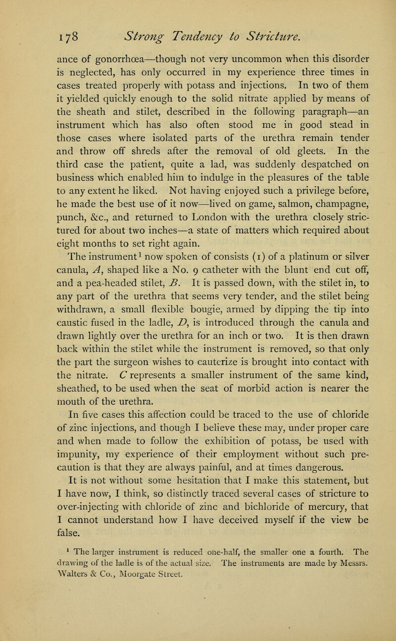 ance of gonorrhoea—though not very uncommon when this disorder is neglected, has only occurred in my experience three times in cases treated properly with potass and injections. In two of them it yielded quickly enough to the solid nitrate applied by means of the sheath and stilet, described in the following paragraph—-an instrument which has also often stood me in good stead in those cases where isolated parts of the urethra remain tender and throw off shreds after the removal of old gleets. In the third case the patient, quite a lad, was suddenly despatched on business which enabled him to indulge in the pleasures of the table to any extent he liked. Not having enjoyed such a privilege before, he made the best use of it now—lived on game, salmon, champagne, punch, &c, and returned to London with the urethra closely stric- tured for about two inches—a state of matters which required about eight months to set right again. The instrument1 now spoken of consists (1) of a platinum or silver canula, A, shaped like a No. 9 catheter with the blunt end cut off, and a pea-headed stilet, B. It is passed down, with the stilet in, to any part of the urethra that seems very tender, and the stilet being- withdrawn, a small flexible bougie, armed by dipping the tip into caustic fused in the ladle, D, is introduced through the canula and drawn lightly over the urethra for an inch or two. It is then drawn back within the stilet while the instrument is removed, so that only the part the surgeon wishes to cauterize is brought into contact with the nitrate. C represents a smaller instrument of the same kind, sheathed, to be used when the seat of morbid action is nearer the mouth of the urethra. In five cases this affection could be traced to the use of chloride of zinc injections, and though I believe these may, under proper care and when made to follow the exhibition of potass, be used with impunity, my experience of their employment without such pre- caution is that they are always painful, and at times dangerous. It is not without some hesitation that I make this statement, but I have now, I think, so distinctly traced several cases of stricture to over-injecting with chloride of zinc and bichloride of mercury, that I cannot understand how I have deceived myself if the view be false. 1 The larger instrument is reduced one-half, the smaller one a fourth. The drawing of the ladle is of the actual size. The instruments are made by Messrs. Walters & Co., Moorgate Street.