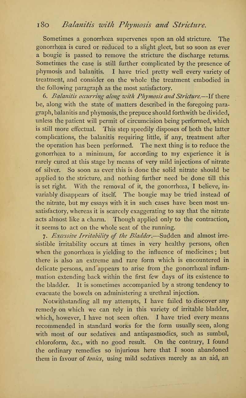Sometimes a gonorrhoea supervenes upon an old stricture. The gonorrhoea is cured or reduced to a slight gleet, but so soon as ever a bougie is passed to remove the stricture the discharge returns. Sometimes the case is still further complicated by the presence of phymosis and balanitis. I have tried pretty well every variety of treatment, and consider on the whole the treatment embodied in the following paragraph as the most satisfactory. 6. Balanitis occurring along with Phymosis and Stricture.—If there be, along with the state of matters described in the foregoing para- graph, balanitis and phymosis, the prepuce should forthwith be divided, unless the patient will permit of circumcision being performed, which is still more effectual. This step speedily disposes of both the latter complications, the balanitis requiring little, if any, treatment after the operation has been performed. The next thing is to reduce the gonorrhoea to a minimum, for according to my experience it is rarely cured at this stage by means of very mild injections of nitrate of silver. So soon as ever this is done the solid nitrate should be applied to the stricture, and nothing further need be done till this is set right. With the removal of it, the gonorrhoea, I believe, in- variably disappears of itself. The bougie may be tried instead of the nitrate, but my essays with it in such cases have been most un- satisfactory, whereas it is scarcely exaggerating to say that the nitrate acts almost like a charm. Though applied only to the contraction, it seems to act on the whole seat of the running. 7. Excessive Irritability of the Bladder.—Sudden and almost irre- sistible irritability occurs at times in very healthy persons, often when the gonorrhoea is yielding to the influence of medicines; but there is also an extreme and rare form which is encountered in delicate persons, and appears to arise from the gonorrhoeal inflam- mation extending back within the first few days of its existence to the bladder. It is sometimes accompanied by a strong tendency to evacuate the bowels on administering a urethral injection. Notwithstanding all my attempts, I have failed to discover any remedy on which we can rely in this variety of irritable bladder, which, however, I have not seen often. I have tried every means recommended in standard works for the form usually seen, along with most of our sedatives and antispasmodics, such as sumbul, chloroform, &c, with no good result. On the contrary, I found the ordinary remedies so injurious here that I soon abandoned them in favour of tonics, using mild sedatives merely as an aid, an