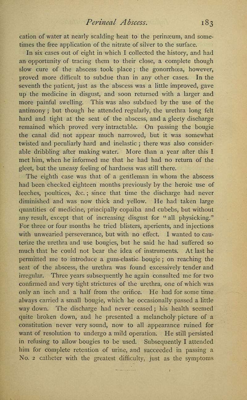cation of water at nearly scalding heat to the perinseum, and some- times the free application of the nitrate of silver to the surface. In six cases out of eight in which I collected the history, and had an opportunity of tracing them to their close, a complete though slow cure of the abscess took place; the gonorrhoea, however, proved more difficult to subdue than in any other cases. In the seventh the patient, just as the abscess was a little improved, gave up the medicine in disgust, and soon returned with a larger and more painful swelling. This was also subdued by the use of the antimony; but though he attended regularly, the urethra long felt hard and tight at the seat of the abscess, and a gleety discharge remained which proved very intractable. On passing the bougie the canal did not appear much narrowed; but it was somewhat twisted and peculiarly hard and inelastic ; there was also consider- able dribbling after making water. More than a year after this I met him, when he informed me that he had had no return of the gleet, but the uneasy feeling of hardness was still there. The eighth case was that of a gentleman in whom the abscess had been checked eighteen months previously by the heroic use of leeches, poultices, &c.; since that time the discharge had never diminished and was now thick and yellow. He had taken large quantities of medicine, principally copaiba and cubebs, but without any result, except that of increasing disgust for all physicking. For three or four months he tried blisters, aperients, and injections with unwearied perseverance, but with no effect. I wanted to cau- terize the urethra and use bougies, but he said he had suffered so much that he could not bear the idea of instruments. At last he permitted me to introduce a gum-elastic bougie; on reaching the seat of the abscess, the urethra was found excessively tender and irregular. Three years subsequently he again consulted me for two confirmed and very tight strictures of the urethra, one of which was only an inch and a half from the orifice. He had for some time always carried a small bougie, which he occasionally passed a little way down. The discharge had never ceased; his health seemed quite broken down, aud he presented a melancholy picture of a constitution never very sound, now to all appearance ruined for want of resolution to undergo a mild operation. He still persisted in refusing to allow bougies to be used. Subsequently I attended him for complete retention of urine, and succeeded in passing a No. 2 catheter with the greatest difficulty, just as the symptoms