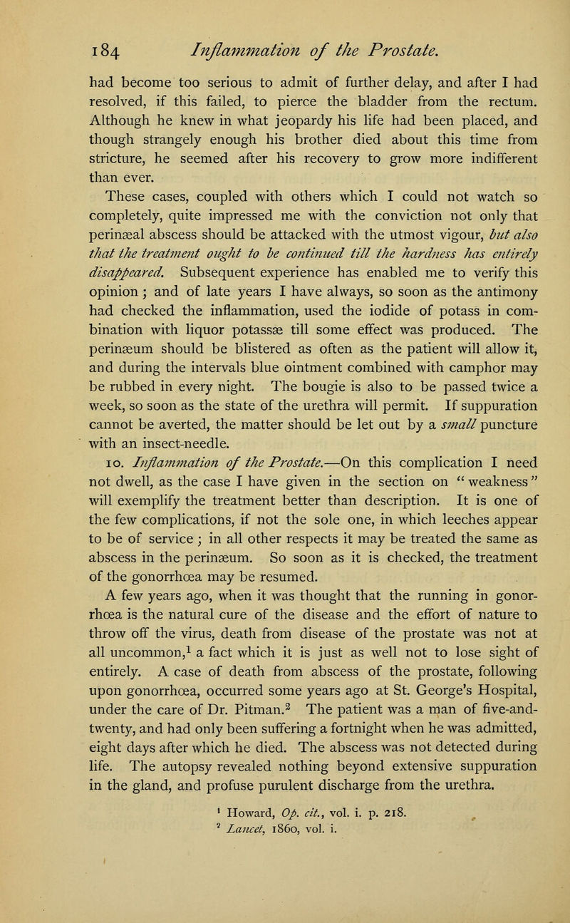 had become too serious to admit of further delay, and after I had resolved, if this failed, to pierce the bladder from the rectum. Although he knew in what jeopardy his life had been placed, and though strangely enough his brother died about this time from stricture, he seemed after his recovery to grow more indifferent than ever. These cases, coupled with others which I could not watch so completely, quite impressed me with the conviction not only that perinseal abscess should be attacked with the utmost vigour, but also that the treatment ought to be continued till the hardness has entirely disappeared. Subsequent experience has enabled me to verify this opinion; and of late years I have always, so soon as the antimony had checked the inflammation, used the iodide of potass in com- bination with liquor potassae till some effect was produced. The perinaeum should be blistered as often as the patient will allow it, and during the intervals blue ointment combined with camphor may be rubbed in every night. The bougie is also to be passed twice a week, so soon as the state of the urethra will permit. If suppuration cannot be averted, the matter should be let out by a small puncture with an insect-needle. 10. Inflammation of the Prostate.—On this complication I need not dwell, as the case I have given in the section on weakness will exemplify the treatment better than description. It is one of the few complications, if not the sole one, in which leeches appear to be of service ; in all other respects it may be treated the same as abscess in the perinaeum. So soon as it is checked, the treatment of the gonorrhoea may be resumed. A few years ago, when it was thought that the running in gonor- rhoea is the natural cure of the disease and the effort of nature to throw off the virus, death from disease of the prostate was not at all uncommon,1 a fact which it is just as well not to lose sight of entirely. A case of death from abscess of the prostate, following upon gonorrhoea, occurred some years ago at St. George's Hospital, under the care of Dr. Pitman.2 The patient was a man of five-and- twenty, and had only been suffering a fortnight when he was admitted, eight days after which he died. The abscess was not detected during life. The autopsy revealed nothing beyond extensive suppuration in the gland, and profuse purulent discharge from the urethra. 1 Howard, Op. cit., vol. i. p. 218. 5 Lancet, i860, vol. i.