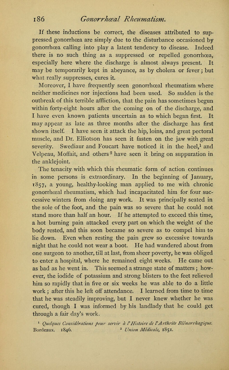 If these inductions be correct, the diseases attributed to sup- pressed gonorrhoea are simply due to the disturbance occasioned by gonorrhoea calling into play a latent tendency to disease. Indeed there is no such thing as a suppressed or repelled gonorrhoea, especially here where the discharge is almost always present. It may be temporarily kept in abeyance, as by cholera or fever; but what really suppresses, cures it. Moreover, I have frequently seen gonorrhceal rheumatism where neither medicines nor injections had been used. So sudden is the outbreak of this terrible affliction, that the pain has sometimes begun within forty-eight hours after the coming on of the discharge, and I have even known patients uncertain as to which began first. It may appear as late as three months after the discharge has first shown itself. I have seen it attack the hip, loins, and great pectoral muscle, and Dr. Elliotson has seen it fasten on the jaw with great severity. Swediaur and Foucart have noticed it in the heel,1 and Velpeau, Moffait, and others 3 have seen it bring on suppuration in the anklejoint. The tenacity with which this rheumatic form of action continues in some persons is extraordinary. In the beginning of January, 1857, a young, healthy-looking man applied to me with chronic gonorrhceal rheumatism, which had incapacitated him for four suc- cessive winters from doing any work. It was principally seated in the sole of the foot, and the pain was so severe that he could not stand more than half an hour. If he attempted to exceed this time, a hot burning pain attacked every part on which the weight of the body rested, and this soon became so severe as to compel him to lie down. Even when resting the pain grew so excessive towards night that he could not wear a boot. He had wandered about from one surgeon to another, till at last, from sheer poverty, he was obliged to enter a hospital, where he remained eight weeks. He came out as bad as he went in. This seemed a strange state of matters; how- ever, the iodide of potassium and strong blisters to the feet relieved him so rapidly that in five or six weeks he was able to do a little work ; after this he left off attendance. I learned from time to time that he was steadily improving, but I never knew whether he was cured, though I was informed by his landlady that he could get through a fair day's work. 1 Quelques Considerations pour servir a VHistoire de VArthrite Blenorrhagique. Bordeaux. 1846. 2 Union Medicale, 1851.