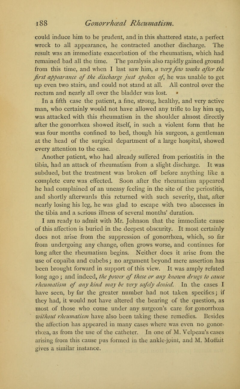 could induce him to be prudent, and in this shattered state, a perfect wreck to all appearance, he contracted another discharge. The result was an immediate exacerbation of the rheumatism, which had remained bad all the time. The paralysis also rapidly gained ground from this time, and when I last saw him, a very few weeks after the first appearance of the discharge just spoken of he was unable to get up even two stairs, and could not stand at all. All control over the rectum and nearly all over the bladder was lost. In a fifth case the patient, a fine, strong, healthy, and very active man, who certainly would not have allowed any trifle to lay him up, was attacked with this rheumatism in the shoulder almost directly after the gonorrhoea showed itself, in such a violent form that he was four months confined to bed, though his surgeon, a gentleman at the head of the surgical department of a large hospital, showed every attention to the case. Another patient, who had already suffered from periostitis in the tibia, had an attack of rheumatism from a slight discharge. It was subdued, but the treatment was broken off before anything like a complete cure was effected. Soon after the rheumatism appeared he had complained of an uneasy feeling in the site of the periostitis, and shortly afterwards this returned with such severity, that, after nearly losing his leg, he was glad to escape with two abscesses in the tibia and a serious illness of several months' duration. I am ready to admit with Mr. Johnson that the immediate cause of this affection is buried in the deepest obscurity. It most certainly does not arise from the suppression of gonorrhoea, which, so far from undergoing any change, often grows worse, and continues for long after the rheumatism begins. Neither does it arise from the use of copaiba and cubebs; no argument beyond mere assertion has been brought forward in support of this view. It was amply refuted long ago ; and indeed, the power of these or any known drugs to cause rheumatism of any kind may be very safely denied. In the cases I have seen, by far the greater number had not taken specifics; if they had, it would not have altered the bearing of the question, as most of those who come under any surgeon's care for gonorrhoea without rheumatism have also been taking these remedies. Besides the affection has appeared in many cases where was even no gonor- rhoea, as from the use of the catheter. In one of M. Velpeau's cases arising from this cause pus formed in the ankle-joint, and M. Moffait gives a similar instance.