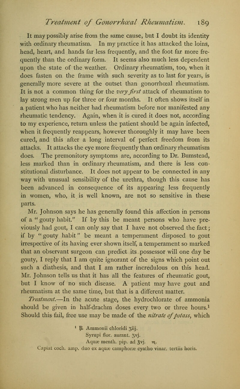 It may possibly arise from the same cause, but I doubt its identity with ordinary rheumatism. In my practice it has attacked the loins, head, heart, and hands far less frequently, and the foot far more fre- quently than the ordinary form. It seems also much less dependent upon the state of the weather. Ordinary rheumatism, too, when it does fasten on the frame with such severity as to last for years, is generally more severe at the outset than gonorrhoeal rheumatism. It is not a common thing for the very first attack of rheumatism to lay strong men up for three or four months. It often shows itself in a patient who has neither had rheumatism before nor manifested any rheumatic tendency. Again, when it is cured it does not, according to my experience, return unless the patient should be again infected, when it frequently reappears, however thoroughly it may have been cured, and this after a long interval of perfect freedom from its attacks. It attacks the eye more frequently than ordinary rheumatism does. The premonitory symptoms are, according to Dr. Bumstead, less marked than in ordinary rheumatism, and there is less con- stitutional disturbance. It does not appear to be connected in any way with unusual sensibility of the urethra, though this cause has been advanced in consequence of its appearing less frequently in women, who, it is well known, are not so sensitive in these parts. Mr. Johnson says he has generally found this affection in persons of a  gouty habit. If by this be meant persons who have pre- viously had gout, I can only say that I have not observed the fact; if by  gouty habit be meant a temperament disposed to gout irrespective of its having ever shown itself, a temperament so marked that an observant surgeon can predict its possessor will one day be gouty, I reply that I am quite ignorant of the signs which point out such a diathesis, and that I am rather incredulous on this head. Mr. Johnson tells us that it has all the features of rheumatic gout, but I know of no such disease. A patient may have gout and rheumatism at the same time, but that is a different matter. Treatment.—In the acute stage, the hydrochlorate of ammonia should be given in half-drachm doses every two or three hours.1 Should this fail, free use may be made of the nitrate of potass, which 1 P> Ammonii chlovidi 3iij. Syrupi flor. aurant. 5vj. Aquee menth. pip. ad ^vj. n\_. Capiat coch. amp. duo ex aqua; camphone cyatho vinar. tertiis horis,