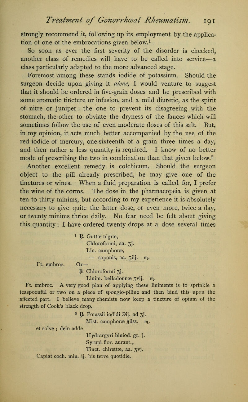 Strongly recommend it, following up its employment by the applica- tion of one of the embrocations given below.1 So soon as ever the first severity of the disorder is checked, another class of remedies will have to be called into service—a class particularly adapted to the more advanced stage. Foremost among these stands iodide of potassium. Should the surgeon decide upon giving it alone, I would venture to suggest that it should be ordered in five-grain doses and be prescribed with some aromatic tincture or infusion, and a mild diuretic, as the spirit of nitre or juniper : the one to prevent its disagreeing with the stomach, the other to obviate the dryness of the fauces which will sometimes follow the use of even moderate doses of this salt. But, in my opinion, it acts much better accompanied by the use of the red iodide of mercury, one-sixteenth of a grain three times a day, and then rather a less quantity is required. I know of no better mode of prescribing the two in combination than that given below.2 Another excellent remedy is colchicum. Should the surgeon object to the pill already prescribed, he may give one of the tinctures or wines. When a fluid preparation is called for, I prefer the wine of the corms. The dose in the pharmacopeia is given at ten to thirty minims, but according to my experience it is absolutely necessary to give quite the latter dose, or even more, twice a day, or twenty minims thrice daily. No fear need be felt about giving this quantity: I have ordered twenty drops at a dose several times 1 |jb Guttse nigrse, Chloroformi, aa. 3j- Lin. camphorse, — saponis, aa. 3iij. r\. Ft. embroc. Or— Ik Chloroformi 3J. Linim, belladonnae 3vij. v\. Ft. embroc. A very good plan of applying these liniments is to sprinkle a teaspoonful or two on a piece of spongio-piline and then bind this upon the affected part. I believe many chemists now keep a tincture of opium of the strength of Cook's black drop. 8 |b Potassii iodidi 9ij. ad 5j. Mist, camphorse ^iiss. m- et solve ; dein adde Hydrargyri biniod. gr. j. Syrupi flor. aurant., Tinct. chirettse, aa. 5yj. Capiat coch. min. ij. bis terve quotidie.