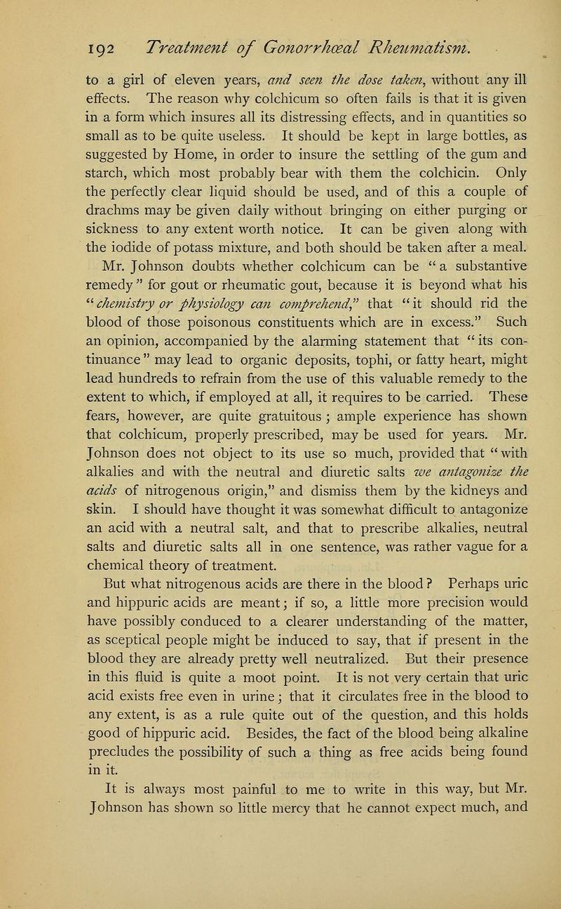 to a girl of eleven years, and seen the dose taken, without any ill effects. The reason why colchicum so often fails is that it is given in a form which insures all its distressing effects, and in quantities so small as to be quite useless. It should be kept in large bottles, as suggested by Home, in order to insure the settling of the gum and starch, which most probably bear with them the colchicin. Only the perfectly clear liquid should be used, and of this a couple of drachms may be given daily without bringing on either purging or sickness to any extent worth notice. It can be given along with the iodide of potass mixture, and both should be taken after a meal. Mr. Johnson doubts whether colchicum can be a substantive remedy for gout or rheumatic gout, because it is beyond what his chemistry or physiology can comprehend that it should rid the blood of those poisonous constituents which are in excess. Such an opinion, accompanied by the alarming statement that its con- tinuance may lead to organic deposits, tophi, or fatty heart, might lead hundreds to refrain from the use of this valuable remedy to the extent to which, if employed at all, it requires to be carried. These fears, however, are quite gratuitous ; ample experience has shown that colchicum, properly prescribed, may be used for years. Mr. Johnson does not object to its use so much, provided that with alkalies and with the neutral and diuretic salts we antagonize the acids of nitrogenous origin, and dismiss them by the kidneys and skin. I should have thought it was somewhat difficult to antagonize an acid with a neutral salt, and that to prescribe alkalies, neutral salts and diuretic salts all in one sentence, was rather vague for a chemical theory of treatment. But what nitrogenous acids are there in the blood ? Perhaps uric and hippuric acids are meant; if so, a little more precision would have possibly conduced to a clearer understanding of the matter, as sceptical people might be induced to say, that if present in the blood they are already pretty well neutralized. But their presence in this fluid is quite a moot point. It is not very certain that uric acid exists free even in urine; that it circulates free in the blood to any extent, is as a rule quite out of the question, and this holds good of hippuric acid. Besides, the fact of the blood being alkaline precludes the possibility of such a thing as free acids being found in it. It is always most painful to me to write in this way, but Mr. Johnson has shown so little mercy that he cannot expect much, and