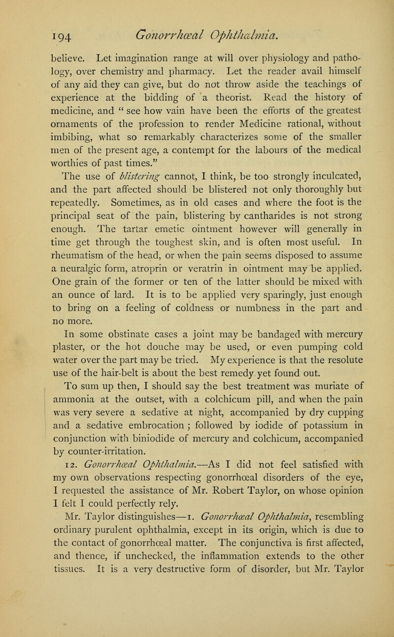 believe. Let imagination range at will over physiology and patho- logy, over chemistry and pharmacy. Let the reader avail himself of any aid they can give, but do not throw aside the teachings of experience at the bidding of a theorist. Read the history of medicine, and see how vain have been the efforts of the greatest ornaments of the profession to render Medicine rational, without imbibing, what so remarkably characterizes some of the smaller men of the present age, a contempt for the labours of the medical worthies of past times. The use of blistering cannot, I think, be too strongly inculcated, and the part affected should be blistered not only thoroughly but repeatedly. Sometimes, as in old cases and where the foot is the principal seat of the pain, blistering by cantharides is not strong enough. The tartar emetic ointment however will generally in time get through the toughest skin, and is often most useful. In rheumatism of the head, or when the pain seems disposed to assume a neuralgic form, atroprin or veratrin in ointment may be applied. One grain of the former or ten of the latter should be mixed with an ounce of lard. It is to be applied very sparingly, just enough to bring on a feeling of coldness or numbness in the part and no more. In some obstinate cases a joint may be bandaged with mercury plaster, or the hot douche may be used, or even pumping cold water over the part may be tried. My experience is that the resolute use of the hair-belt is about the best remedy, yet found out. To sum up then, I should say the best treatment was muriate of ammonia at the outset, with a colchicum pill, and when the pain was very severe a sedative at night, accompanied by dry cupping and a sedative embrocation ; followed by iodide of potassium in conjunction with biniodide of mercury and colchicum, accompanied by counter-irritation. 12. Gonorrheal Ophthalmia.—As I did not feel satisfied with my own observations respecting gonorrhceal disorders of the eye, I requested the assistance of Mr. Robert Taylor, on whose opinion I felt I could perfectly rely. Mr. Taylor distinguishes—i. Gonorrheal Ophthalmia, resembling ordinary purulent ophthalmia, except in its origin, which is due to the contact of gonorrhceal matter. The conjunctiva is first affected, and thence, if unchecked, the inflammation extends to the other tissues. It is a very destructive form of disorder, but Mr. Taylor