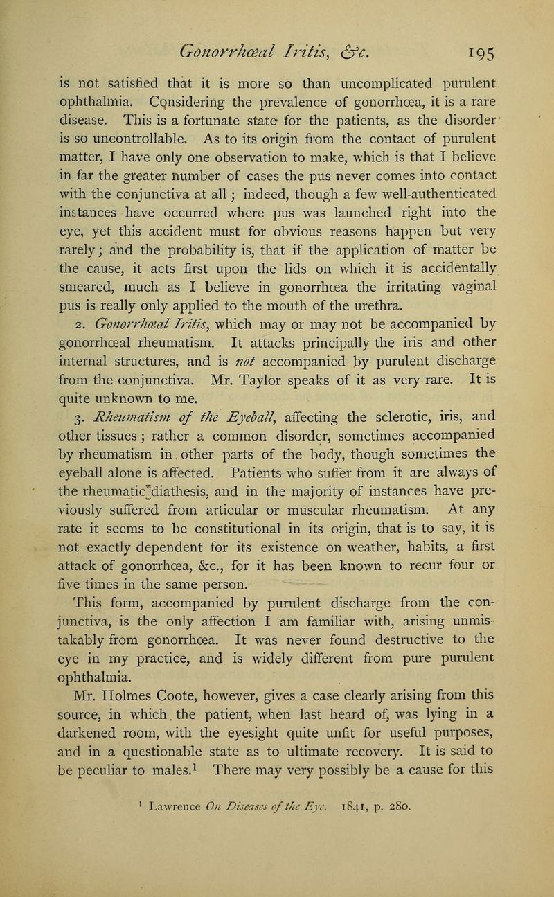 is not satisfied that it is more so than uncomplicated purulent ophthalmia. Considering the prevalence of gonorrhoea, it is a rare disease. This is a fortunate state for the patients, as the disorder' is so uncontrollable. As to its origin from the contact of purulent matter, I have only one observation to make, which is that I believe in far the greater number of cases the pus never comes into contact with the conjunctiva at all; indeed, though a few well-authenticated instances have occurred where pus was launched right into the eye, yet this accident must for obvious reasons happen but very rarely; and the probability is, that if the application of matter be the cause, it acts first upon the lids on which it is accidentally smeared, much as I believe in gonorrhoea the irritating vaginal pus is really only applied to the mouth of the urethra. 2. Gonorrheal Iritis, which may or may not be accompanied by gonorrhceal rheumatism. It attacks principally the iris and other internal structures, and is not accompanied by purulent discharge from the conjunctiva. Mr. Taylor speaks of it as very rare. It is quite unknown to me. 3. Rheumatism of the Eyeball, affecting the sclerotic, iris, and other tissues; rather a common disorder, sometimes accompanied by rheumatism in. other parts of the body, though sometimes the eyeball alone is affected. Patients who suffer from it are always of the rheumaticMiathesis, and in the majority of instances have pre- viously suffered from articular or muscular rheumatism. At any rate it seems to be constitutional in its origin, that is to say, it is not exactly dependent for its existence on weather, habits, a first attack of gonorrhoea, &c, for it has been known to recur four or five times in the same person. This form, accompanied by purulent discharge from the con- junctiva, is the only affection I am familiar with, arising unmis- takably from gonorrhoea. It was never found destructive to the eye in my practice, and is widely different from pure purulent ophthalmia. Mr. Holmes Coote, however, gives a case clearly arising from this source, in which. the patient, when last heard of, was lying in a darkened room, with the eyesight quite unfit for useful purposes, and in a questionable state as to ultimate recovery. It is said to be peculiar to males.1 There may very possibly be a cause for this 1 Lawrence On Diseases of the Eye. 1841, p. 280.