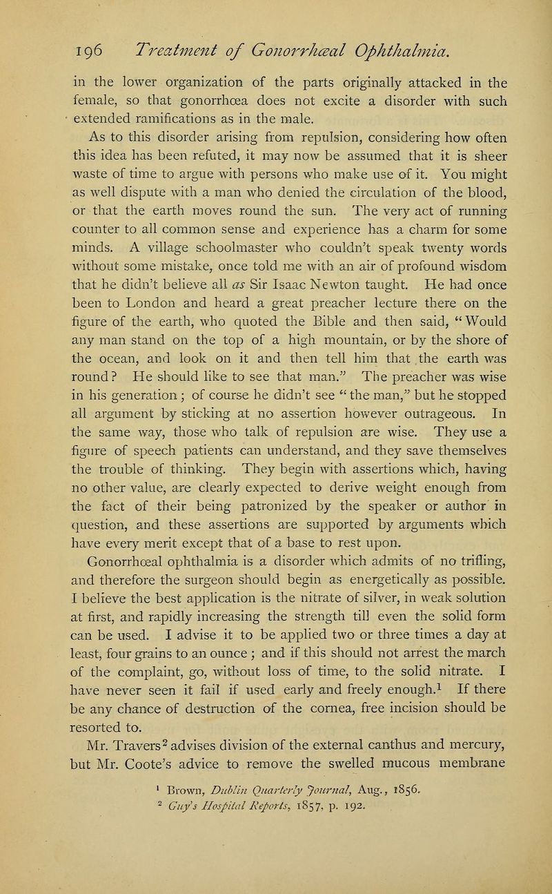 in the lower organization of the parts originally attacked in the female, so that gonorrhoea does not excite a disorder with such extended ramifications as in the male. As to this disorder arising from repulsion, considering how often this idea has been refuted, it may now be assumed that it is sheer waste of time to argue with persons who make use of it. You might as well dispute with a man who denied the circulation of the blood, or that the earth moves round the sun. The very act of running counter to all common sense and experience has a charm for some minds. A village schoolmaster who couldn't speak twenty words without some mistake, once told me with an air of profound wisdom that he didn't believe all as Sir Isaac Newton taught. He had once been to London and heard a great preacher lecture there on the figure of the earth, who quoted the Bible and then said,  Would any man stand on the top of a high mountain, or by the shore of the ocean, and look on it and then tell him that the earth was round? He should like to see that man. The preacher was wise in his generation; of course he didn't see  the man, but he stopped all argument by sticking at no assertion however outrageous. In the same way, those who talk of repulsion are wise. They use a figure of speech patients can understand, and they save themselves the trouble of thinking. They begin with assertions which, having no other value, are clearly expected to derive weight enough from the fact of their being patronized by the speaker or author in question, and these assertions are supported by arguments which have every merit except that of a base to rest upon. Gonorrhceal ophthalmia is a disorder which admits of no trifling, and therefore the surgeon should begin as energetically as possible. I believe the best application is the nitrate of silver, in weak solution at first, and rapidly increasing the strength til] even the solid form can be used. I advise it to be applied two or three times a day at least, four grains to an ounce ; and if this should not arrest the march of the complaint, go, without loss of time, to the solid nitrate. I have never seen it fail if used early and freely enough.1 If there be any chance of destruction of the cornea, free incision should be resorted to. Mr. Travers2 advises division of the external canthus and mercury, but Mr. Coote's advice to remove the swelled mucous membrane 1 Brown, Dublin Quarterly Journal, Aug., 1856. 2 Guy's Hospital Reports* 1857, p. 192.
