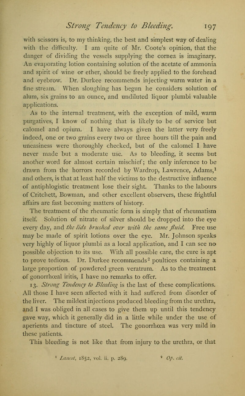with scissors is, to my thinking, the best and simplest way of dealing with the difficulty. I am quite of Mr. Coote's opinion, that the danger of dividing the vessels supplying the cornea is imaginary. An evaporating lotion containing solution of the acetate of ammonia and spirit of wine or ether, should be freely applied to the forehead and eyebrow. Dr. Durkee recommends injecting warm water in a fine stream. When sloughing has begun he considers solution of alum, six grains to an ounce, and undiluted liquor plumbi valuable applications. As to the internal treatment, with the exception of mild, warm purgatives, I know of nothing that is likely to be of service but calomel and opium. I have always, given the latter very freely indeed, one or two grains every two or three hours till the pain and uneasiness were thoroughly checked, but of the calomel I have never made but a moderate use. As to bleeding, it seems but another word for almost certain mischief; the only inference to be drawn from the horrors recorded by Wardrop, Lawrence, Adams,1 and others, is that at least half the victims to the destructive influence of antiphlogistic treatment lose their sight. Thanks to the labours of Critchett, Bowman, and other excellent observers, these frightful affairs are fast becoming matters of history. The treatment of the rheumatic form is simply that of rheumatism itself. Solution of nitrate of silver should be dropped into the eye every day, and the lids brttshed over with the same fluid. Free use may be made of spirit lotions over the eye. Mr. Johnson speaks very highly of liquor plumbi as a local application, and I can see no possible objection to its use. With all possible care, the cure is apt to prove tedious. Dr. Durkee recommends2 poultices containing a large proportion of powdered green veratrum. As to the treatment of gonorrhceal iritis, I have no remarks to offer. 13. Strong Tendency to Bleeding is the last of these complications. All those I have seen affected with it had suffered from disorder of the liver. The mildest injections produced bleeding from the urethra, and I was obliged in all cases to give them up until this tendency gave way, which it generally did in a little while under the use of aperients and tincture of steel. The gonorrhoea was very mild in these patients. This bleeding is not like that from injury to the urethra, or that 1 Lancet, 1S52, vol. ii. p. 289. a Op. cit.