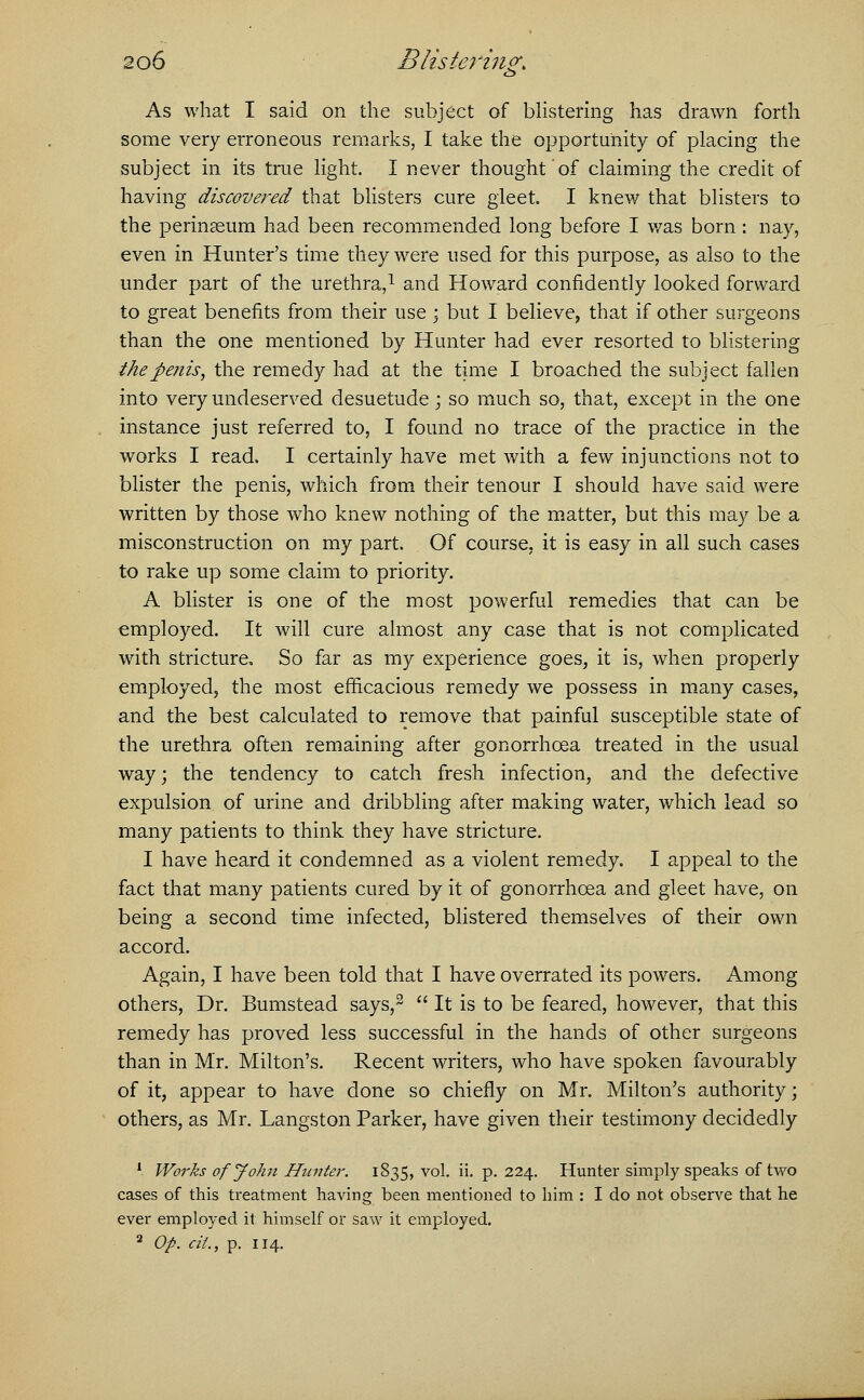 As what I said on the subject of blistering has drawn forth some very erroneous remarks, I take the opportunity of placing the subject in its true light. I never thought of claiming the credit of having discovered that blisters cure gleet. I knew that blisters to the perinaeum had been recommended long before I was born : nay, even in Hunter's time they were used for this purpose, as also to the under part of the urethra,1 and Howard confidently looked forward to great benefits from their use \ but I believe, that if other surgeons than the one mentioned by Hunter had ever resorted to blistering the -penis, the remedy had at the time I broached the subject fallen into very undeserved desuetude; so much so, that, except in the one instance just referred to, I found no trace of the practice in the works I read. I certainly have met with a few injunctions not to blister the penis, which from their tenour I should have said were written by those who knew nothing of the matter, but this may be a misconstruction on my part. Of course, it is easy in all such cases to rake up some claim to priority. A blister is one of the most powerful remedies that can be employed. It will cure almost any case that is not complicated with stricture. So far as my experience goes, it is, when properly employed, the most efficacious remedy we possess in many cases, and the best calculated to remove that painful susceptible state of the urethra often remaining after gonorrhoea treated in the usual way; the tendency to catch fresh infection, and the defective expulsion of urine and dribbling after making water, which lead so many patients to think they have stricture. I have heard it condemned as a violent remedy. I appeal to the fact that many patients cured by it of gonorrhoea and gleet have, on being a second time infected, blistered themselves of their own accord. Again, I have been told that I have overrated its powers. Among others, Dr. Bumstead says,2 It is to be feared, however, that this remedy has proved less successful in the hands of other surgeons than in Mr. Milton's. Recent writers, who have spoken favourably of it, appear to have done so chiefly on Mr. Milton's authority; others, as Mr. Langston Parker, have given their testimony decidedly 1 Works of John Hunter. 1835, vol. ii. p. 224. Hunter simply speaks of two cases of this treatment having been mentioned to him : I do not observe that he ever employed it himself or saw it employed. 2 Op. cit., p. 114.