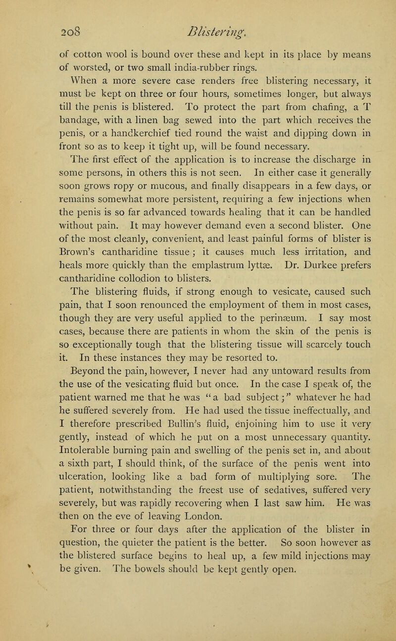 & of cotton wool is bound over these and kept in its place by means of worsted, or two small india-rubber rings. When a more severe case renders free blistering necessary, it must be kept on three or four hours, sometimes longer, but always till the penis is blistered. To protect the part from chafing, a T bandage, with a linen bag sewed into the part which receives the penis, or a handkerchief tied round the waist and dipping down in front so as to keep it tight up, will be found necessary. The first effect of the application is to increase the discharge in some persons, in others this is not seen. In either case it generally soon grows ropy or mucous, and finally disappears in a few days, or remains somewhat more persistent, requiring a few injections when the penis is so far advanced towards healing that it can be handled without pain. It may however demand even a second blister. One of the most cleanly, convenient, and least painful forms of blister is Brown's cantharidine tissue; it causes much less irritation, and heals more quickly than the emplastrum lyttse. Dr. Durkee prefers cantharidine collodion to blisters. The blistering fluids, if strong enough to vesicate, caused such pain, that I soon renounced the employment of them in most cases, though they are very useful applied to the perinseum. I say most cases, because there are patients in whom the skin of the penis is so exceptionally tough that the blistering tissue will scarcely touch it. In these instances they may be resorted to. Beyond the pain, however, I never had any untoward results from the use of the vesicating fluid but once. In the case I speak of, the patient warned me that he was a bad subject; whatever he had he suffered severely from. He had used the tissue ineffectually, and I therefore prescribed BulliiVs fluid, enjoining him to use it very gently, instead of which he put on a most unnecessary quantity. Intolerable burning pain and swelling of the penis set in, and about a sixth part, I should think, of the surface of the penis went into ulceration, looking like a bad form of multiplying sore. The patient, notwithstanding the freest use of sedatives, suffered very severely, but was rapidly recovering when I last saw him. He was then on the eve of leaving London. For three or four days after the application of the blister in question, the quieter the patient is the better. So soon however as the blistered surface begins to heal up, a few mild injections may be given. The bowels should be kept gently open.