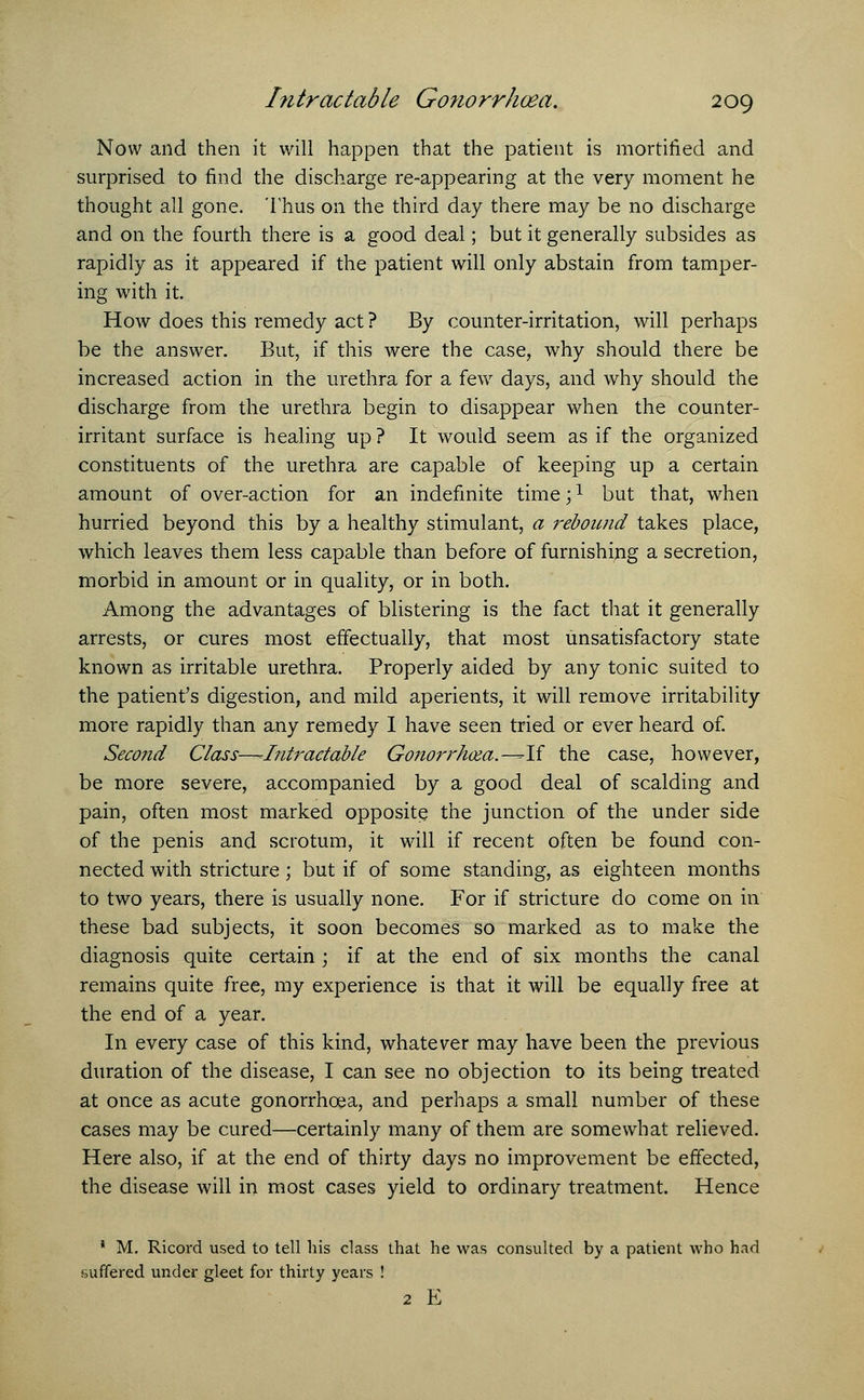 Now and then it will happen that the patient is mortified and surprised to find the discharge re-appearing at the very moment he thought all gone. Thus on the third day there may be no discharge and on the fourth there is a good deal; but it generally subsides as rapidly as it appeared if the patient will only abstain from tamper- ing with it. How does this remedy act ? By counter-irritation, will perhaps be the answer. But, if this were the case, why should there be increased action in the urethra for a few days, and why should the discharge from the urethra begin to disappear when the counter- irritant surface is healing up ? It would seem as if the organized constituents of the urethra are capable of keeping up a certain amount of over-action for an indefinite time;1 but that, when hurried beyond this by a healthy stimulant, a rebound takes place, which leaves them less capable than before of furnishing a secretion, morbid in amount or in quality, or in both. Among the advantages of blistering is the fact that it generally arrests, or cures most effectually, that most unsatisfactory state known as irritable urethra. Properly aided by any tonic suited to the patient's digestion, and mild aperients, it will remove irritability more rapidly than any remedy I have seen tried or ever heard of. Second Class—^Intractable Gonorrhoea.--If the case, however, be more severe, accompanied by a good deal of scalding and pain, often most marked opposite the junction of the under side of the penis and scrotum, it will if recent often be found con- nected with stricture; but if of some standing, as eighteen months to two years, there is usually none. For if stricture do come on in these bad subjects, it soon becomes so marked as to make the diagnosis quite certain ; if at the end of six months the canal remains quite free, my experience is that it will be equally free at the end of a year. In every case of this kind, whatever may have been the previous duration of the disease, I can see no objection to its being treated at once as acute gonorrhoea, and perhaps a small number of these cases may be cured—certainly many of them are somewhat relieved. Here also, if at the end of thirty days no improvement be effected, the disease will in most cases yield to ordinary treatment. Hence ' M. Ricord used to tell his class that he was consulted by a patient who had .suffered under gleet for thirty years ! 2 E