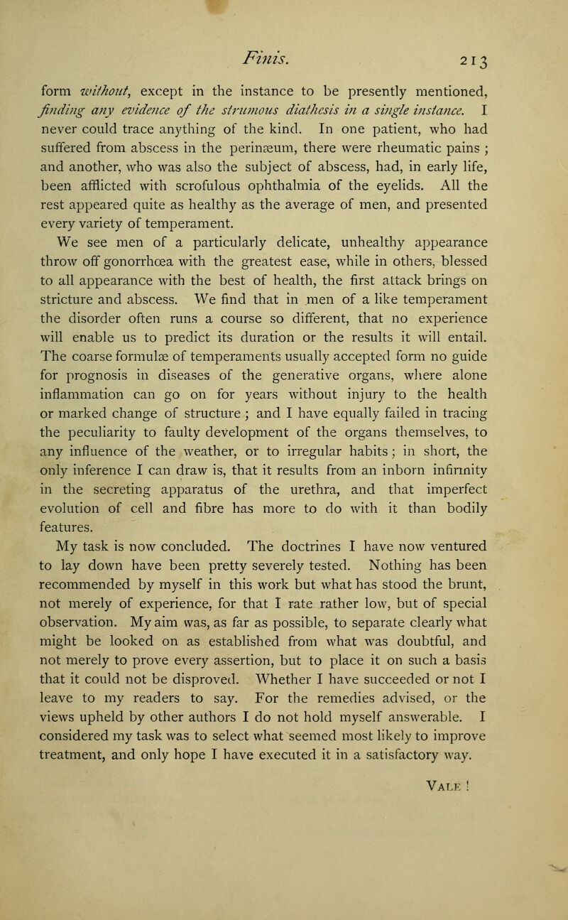 jFzm's. form without, except in the instance to be presently mentioned, finding any evidence of the strumous diathesis i?i a single instance. I never could trace anything of the kind. In one patient, who had suffered from abscess in the perinaeum, there were rheumatic pains ; and another, who was also the subject of abscess, had, in early life, been afflicted with scrofulous ophthalmia of the eyelids. All the rest appeared quite as healthy as the average of men, and presented every variety of temperament. We see men of a particularly delicate, unhealthy appearance throw off gonorrhoea with the greatest ease, while in others, blessed to all appearance with the best of health, the first attack brings on stricture and abscess. We find that in men of a like temperament the disorder often runs a course so different, that no experience will enable us to predict its duration or the results it will entail. The coarse formulae of temperaments usually accepted form no guide for prognosis in diseases of the generative organs, where alone inflammation can go on for years without injury to the health or marked change of structure ; and I have equally failed in tracing the peculiarity to faulty development of the organs themselves, to any influence of the weather, or to irregular habits; in short, the only inference I can draw is, that it results from an inborn infirmity in the secreting apparatus of the urethra, and that imperfect evolution of cell and fibre has more to do with it than bodily features. My task is now concluded. The doctrines I have now ventured to lay down have been pretty severely tested. Nothing has been recommended by myself in this work but what has stood the brunt, not merely of experience, for that I rate rather low, but of special observation. My aim was, as far as possible, to separate clearly what might be looked on as established from what was doubtful, and not merely to prove every assertion, but to place it on such a basis that it could not be disproved. Whether I have succeeded or not I leave to my readers to say. For the remedies advised, or the views upheld by other authors I do not hold myself answerable. I considered my task was to select what seemed most likely to improve treatment, and only hope I have executed it in a satisfactory way. Vale !