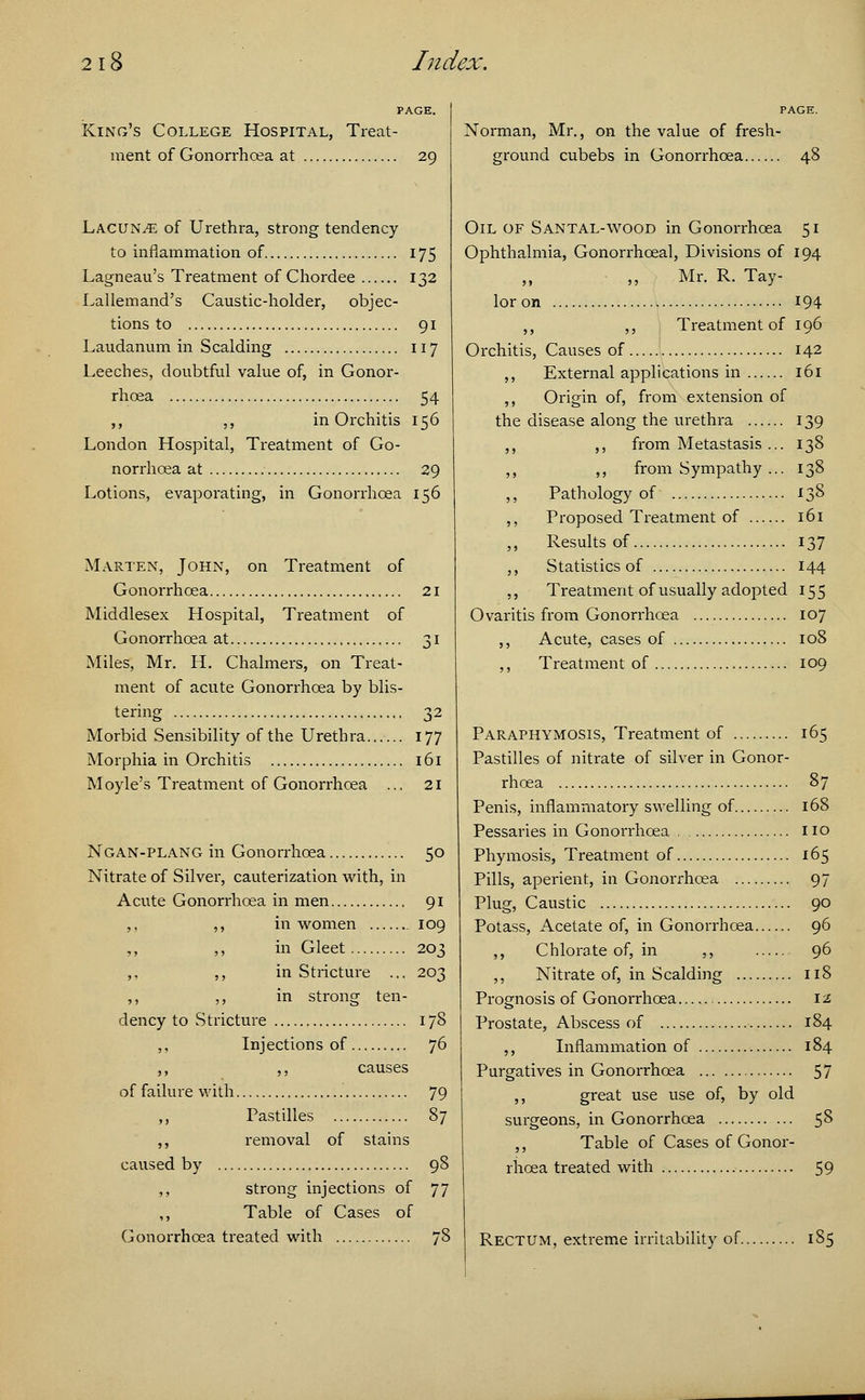 PAGE. King's College Hospital, Treat- ment of Gonorrhoea at 29 Lacunae of Urethra, strong tendency to inflammation of 175 Lagneau's Treatment of Chordee 132 Lallemand's Caustic-holder, objec- tions to 91 Laudanum in Scalding 117 Leeches, doubtful value of, in Gonor- rhoea 54 ,, ,, in Orchitis 156 London Hospital, Treatment of Go- norrhoea at 29 Lotions, evaporating, in Gonorrhoea 156 Marten, John, on Treatment of Gonorrhoea 21 Middlesex Hospital, Treatment of Gonorrhoea at 31 Miles, Mr. H. Chalmers, on Treat- ment of acute Gonorrhoea by blis- tering 32 Morbid Sensibility of the Urethra 177 Morphia in Orchitis 161 Moyle's Treatment of Gonorrhoea ... 21 Ngan-plang in Gonorrhoea 50 Nitrate of Silver, cauterization with, in Acute Gonorrhoea in men 91 ,, ,, in women 109 ,, ,, in Gleet 203 ,, ,, in Stricture ... 203 ,, ,, in strong ten- dency to Stricture 178 ,, Injections of 76 ,, ,, causes of failure with 79 ,, Pastilles 87 ,, removal of stains caused by 98 ,, strong injections of 77 ,, Table of Cases of Gonorrhoea treated with 78 Norman, Mr., on the value of fresh- ground cubebs in Gonorrhoea Oil of Santal-wood in Gonorrhoea 51 Ophthalmia, Gonorrhoeal, Divisions of 194 „ Mr. R.Tay- lor on 194 ,, ,, Treatment of 196 Orchitis, Causes of 142 ,, External applications in 161 ,, Origin of, from extension of the disease along the urethra 139 ,, ,, from Metastasis ... 138 ,, ,, from Sympathy ... 138 ,, Pathology of 138 ,, Proposed Treatment of 161 Results of 137 ,, Statistics of 144 ,, Treatment of usually adopted 155 Ovaritis from Gonorrhoea 107 ,, Acute, cases of 108 ,, Treatment of 109 Paraphymosis, Treatment of 165 Pastilles of nitrate of silver in Gonor- rhoea 87 Penis, inflammatory swelling of 168 Pessaries in Gonorrhoea no Phymosis, Treatment of 165 Pills, aperient, in Gonorrhoea 97 Plug, Caustic 90 Potass, Acetate of, in Gonorrhoea 96 ,, Chlorate of, in ,, 96 ,, Nitrate of, in Scalding 118 Prognosis of Gonorrhoea \i Prostate, Abscess of 184 ,, Inflammation of 184 Purgatives in Gonorrhoea 57 ,, great use use of, by old surgeons, in Gonorrhoea 58 ,, Table of Cases of Gonor- rhoea treated with 59 Rectum, extreme irritability of 185