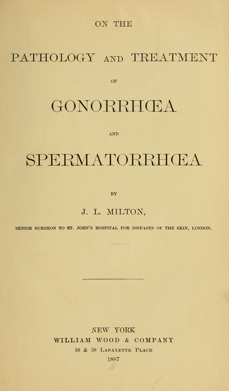 ON THE PATHOLOGY a^d TREATMENT OF GONOEKHCEA AND SPEEMATOEEHCEA BY J. L. MILTOE, SENIOR SURGEON TO ST. JOHN'S HOSPITAL, FOR DISEASES OF THE SKIN, LONDON. iYEW YOEK WILLIAM WOOD & COMPANY 56 & 58 Lafayette Pi^ace 1887