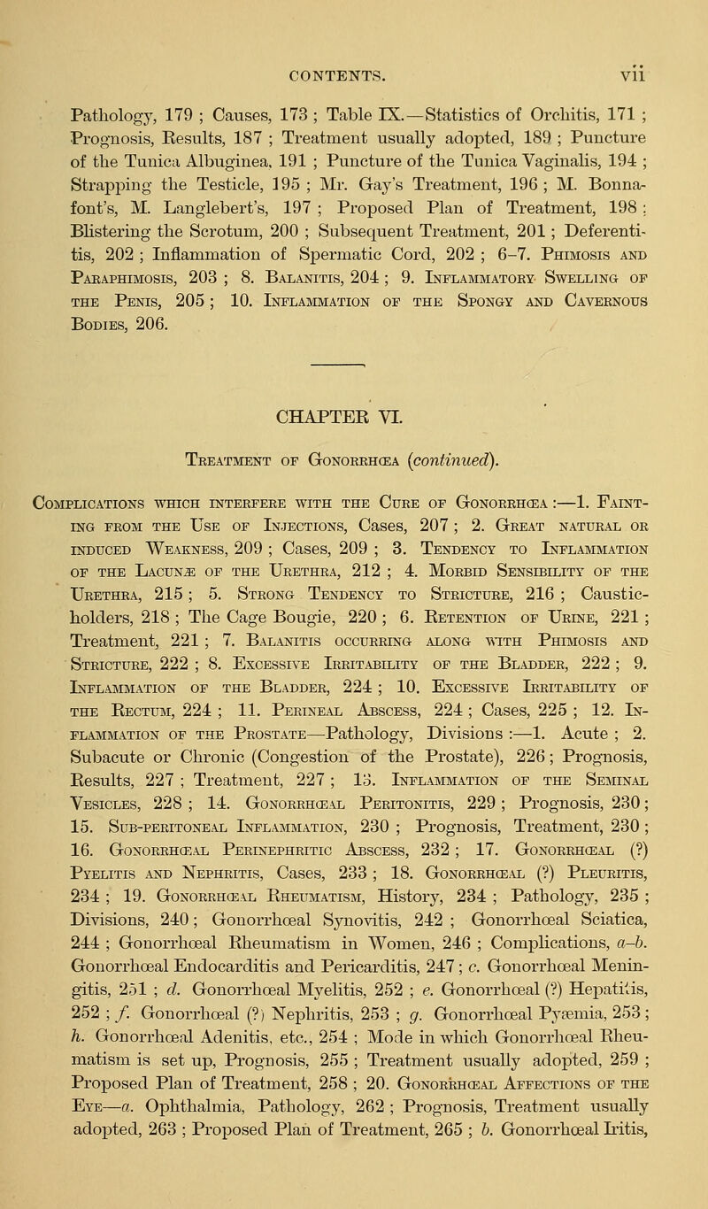 Pathology, 179 ; Causes, 173 ; Table IX.—Statistics of Orchitis, 171 ; Prognosis, Resvilts, 187 ; Treatment usually adopted, 189 ; Puncture of the Tunica Albuginea, 191 ; Punctui'e of the Tunica Vaginalis, 194 ; Strapping the Testicle, 395 ; Mr. Gay's Treatment, 196; M. Bonna- font's, M. Langlebert's, 197 ; Proposed Plan of Treatment, 198 ; Bhstering the Scrotum, 200 ; Subsequent Treatment, 201; Deferenti- tis, 202 ; Inflammation of Spermatic Cord, 202 ; 6-7. Phimosis and Paraphimosis, 203 ; 8. Balanitis, 204 ; 9. Inflammatory Swelling of THE Penis, 205; 10. Inflammation of the Spongy and Cavernous Bodies, 206. CHAPTER VI. Treatment of Gonorrhcea (continued). Complications which interfere with the Cure of Gonorrhoea :—1. Faint- ing from the Use of Injections, Cases, 207 ; 2. Great natural or INDUCED Weakness, 209 ; Cases, 209 ; 3. Tendency to Inflammation OF the Lacuna of the Urethra, 212 ; 4. Morbid Sensibility of the Urethra, 215; 5. Strong Tendency to Stricture, 216 ; Caustic- holders, 218 ; The Cage Bougie, 220 ; 6. Retention of Urine, 221; Treatment, 221; 7. Balanitis occurring along ■v\-ith Phimosis and Stricture, 222 ; 8. Excessive Irritability of the Bladder, 222 ; 9. Inflammation of the Bladder, 224; 10. Excessive Irritability of the Rectum, 224 ; 11. Perineal Abscess, 224 ; Cases, 225 ; 12. In- flammation OF the Prostate—Pathology, Divisions :—1. Acute ; 2. Subacute or Chronic (Congestion of the Prostate), 226; Prognosis, Results, 227 ; Treatment, 227; lo. Inflammation of the Seminal Vesicles, 228 ; 14. Gonorrhceal Peritonitis, 229 ; Prognosis, 230; 15. Sub-peritoneal Inflammation, 230 ; Prognosis, Treatment, 230; 16. Gonorrhceal Perinephritic Abscess, 232; 17. Gonorrhceal (?) Pyelitis and Nephritis, Cases, 233 ; 18. Gonorrheal (?) Pleuritis, 234 ; 19. Gonorrhceal Rheumatism, History, 234 ; Pathology, 235 ; Divisions, 240; Gonorrhceal Synovitis, 242 ; Gonorrhceal Sciatica, 244 ; Gonorrhceal Rheumatism in Women, 246 ; Complications, a-b. Gonorrhceal Endocarditis and Pericarditis, 247; c. Gonorrhceal Menin- gitis, 251 ; d. Gonorrhceal Myelitis, 252 ; e. Gonorrhceal (?) Hepatitis, 252 ; /. Gonorrhceal (?) Nephritis, 253 ; g. Gonorrhceal Pysemia, 253 ; h. Gonorrhceal Adenitis, etc., 254 ; Mode in which Gonorrhceal Rheu- matism is set up, Prognosis, 255 ; Treatment usually adopted, 259 ; Proposed Plan of Treatment, 258 ; 20. Gonorrhceal Affections of the Eye—a. Ophthalmia, Pathology, 262 ; Prognosis, Treatment usually adopted, 263 ; Proposed Plan of Treatment, 265 ; b. Gonorrhceal Iritis,