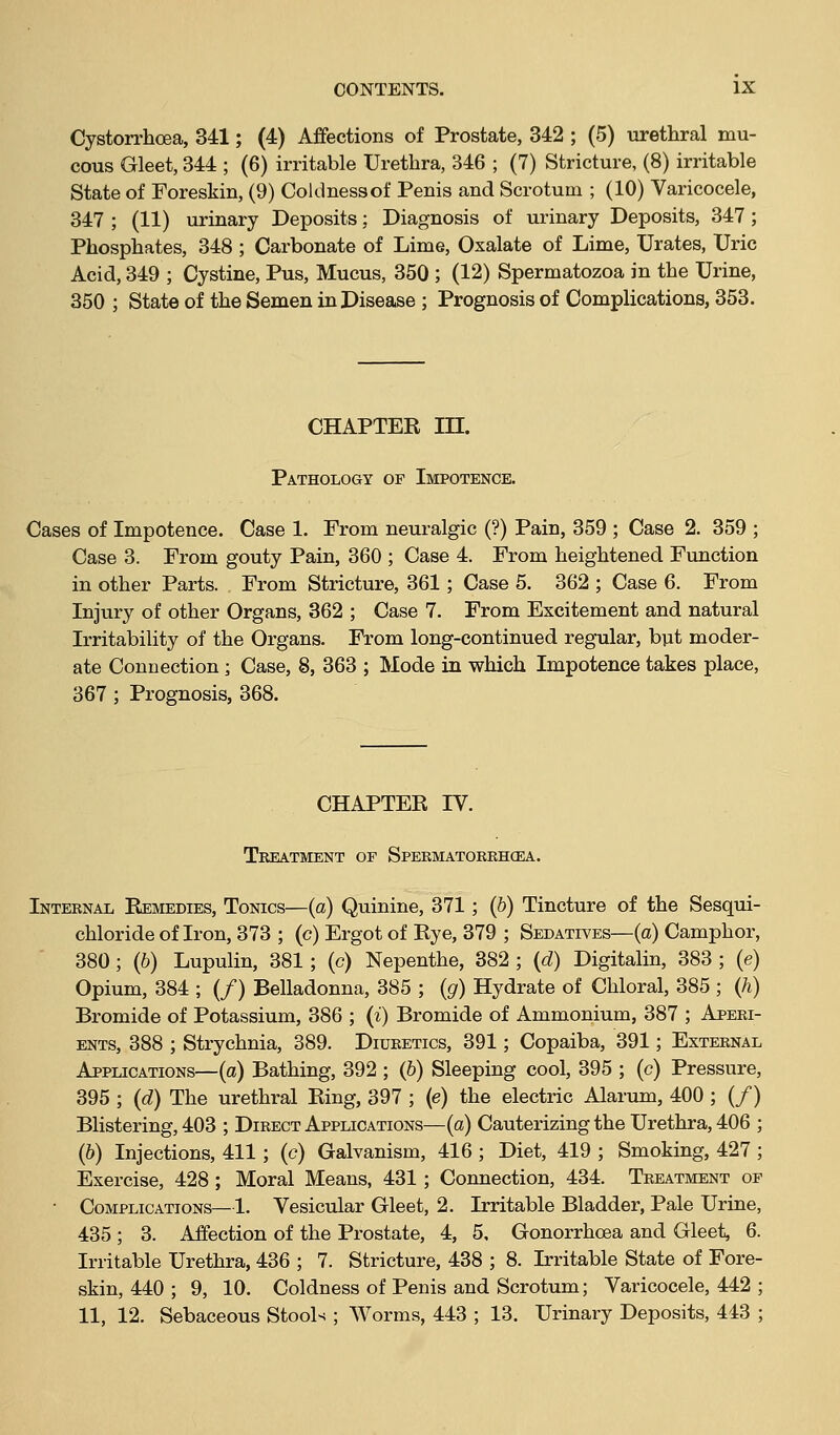 Cystorrhcea, 341; (4) Affections of Prostate, 342 ; (5) urethral mu- cous Gleet, 344 ; (6) irritable Urethra, 346 ; (7) Stricture, (8) irritable State of Foreskin, (9) Coldnessof Penis and Scrotum ; (10) Varicocele, 347 ; (11) urinary Deposits; Diagnosis of urinary Deposits, 347 ; Phosphates, 348 ; Carbonate of Lime, Oxalate of Lime, Urates, Uric Acid, 349 ; Cystine, Pus, Mucus, 350 ; (12) Spermatozoa in the Urine, 350 ; State of the Semen in Disease ; Prognosis of Complications, 353. CHAPTER in. Pathology of Impotence. Cases of Impotence. Case 1. From neuralgic (?) Pain, 359 ; Case 2. 359 ; Case 3. From gouty Pain, 360 ; Case 4. From heightened Function in other Parts. From Stricture, 361; Case 5. 362 ; Case 6. From Injury of other Organs, 362 ; Case 7. From Excitement and natural Irritability of the Organs. From long-continued regular, but moder- ate Connection; Case, 8, 363 ; Mode in which Impotence takes place, 367 ; Prognosis, 368. CHAPTER IV. Treatment of Spermatoekhcea. Internal Remedies, Tonics—(a) Quinine, 371; (b) Tincture of the Sesqui- chloride of Iron, 373 ; (c) Ergot of Rye, 379 ; Sedatives—(a) Camphor, 380; (6) Lupulin, 381 ; (c) Nepenthe, 382 ; {d) Digitalin, 383 ; (e) Opium, 384 ; (/) Belladonna, 385 ; (g) Hydrate of Chloral, 385 ; (h) Bromide of Potassium, 386 ; (i) Bromide of Ammonium, 387 ; Aperi- ents, 388 ; Strychnia, 389. Diuretics, 391; Copaiba, 391; External Applications—(a) Bathing, 392 ; (&) Sleeping cool, 395 ; (c) Pressure, 395 ; (d) The urethral Ring, 397 ; (e) the electric Alarum, 400 ; (/) Blistering, 403 ; Direct Applications—(a) Cauterizing the Urethra, 406 ; (b) Injections, 411; (c) Galvanism, 416 ; Diet, 419 ; Smoking, 427 ; Exercise, 428; Moral Means, 431; Connection, 434. Treatment of • Complications—1. Vesicular Gleet, 2. Irritable Bladder, Pale Urine, 435 ; 3. Affection of the Prostate, 4, 5, Gonorrhoea and Gleet, 6. Irritable Urethra, 436 ; 7. Stricture, 438 ; 8. Irritable State of Fore- skin, 440 ; 9, 10. Coldness of Penis and Scrotum; Varicocele, 442 ; 11, 12. Sebaceous Stools ; Worms, 443 ; 13. Urinary Deposits, 443 ;