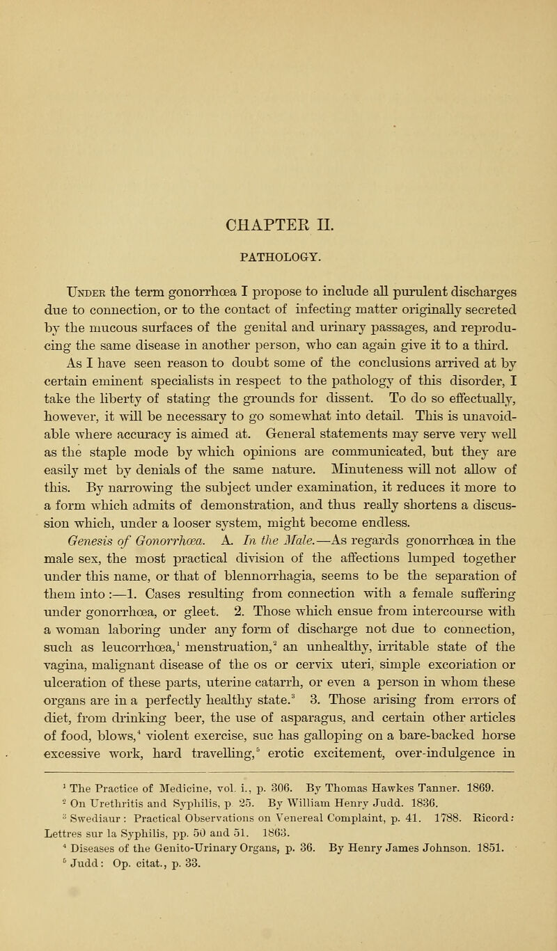 CHAPTER II. PATHOLOGY. Under the term gonorrhoea I propose to include all purulent discharges due to connection, or to the contact of infecting matter originally secreted by the mucous surfaces of the genital and urinary passages, and reprodu- cing the same disease in another person, who can again give it to a third. As I have seen reason to doubt some of the conclusions arrived at by certain eminent specialists in respect to the pathology of this disorder, I take the liberty of stating the grounds for dissent. To do so effectually, however, it will be necessary to go somewhat into detail. This is unavoid- able where accuracy is aimed at. General statements may serve very well as the staple mode by which opinions are communicated, but they are easily met by denials of the same nature. Minuteness will not allow of this. By narrowing the subject under examination, it reduces it more to a form which admits of demonstration, and thus really shortens a discus- sion which, under a looser system, might become endless. Genesis of Gonorrhcea. A. In the Hale.—As regards gonorrhoea in the male sex, the most practical division of the affections lumped together under this name, or that of blennorrhagia, seems to be the separation of them into :—1. Cases resulting from connection with a female suffering under gonorrhoea, or gleet. 2. Those which ensue from intercourse with a woman laboring under any form of discharge not due to connection, such as leucorrhoea,' menstruation/ an unhealthy, iiTitable state of the vagina, malignant disease of the os or cervix uteri, simple excoriation or ulceration of these parts, uterine catarrh, or even a person in whom these organs are in a perfectly healthy state.' 3. Those arising from errors of diet, from drinking beer, the use of asparagus, and certain other articles of food, blows,** violent exercise, sue has galloping on a bare-backed horse excessive work, hard travelhng,^ erotic excitement, over-indulgence in ^ The Practice of Medicine, vol. i., p. 306. By Thomas Hawkes Tanner. 1869. '■^ On Urethritis and Syphilis, p 25. By William Henry Judd. 1836.  Swediaur : Practical Observations on Venereal Complaint, p. 41. 1788. Ricord: Lettres sur la Syphilis, pp. 50 and 51. I860.  Diseases of the Genito-Urinary Organs, p. 36. By Henry James Johnson. 1851. ^ Judd: Op. citat., p. 33.