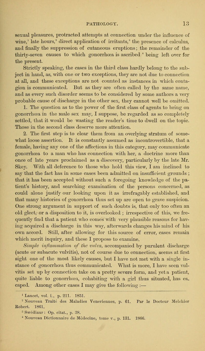 sexual pleasures, protracted attempts at connection under the influence of wine/ late houi-s/ direct apj)lication of irritants/ the presence of calculus, and finally the suppression of cutaneous eruptions; the remainder of the thirty-seven causes to which gonorrhoea is ascribed * being left over for the present. Strictly speaking, the cases in the third class hardly belong to the sub- ject in hand, as, with one or two exceptions, they are not due to connection at all, and these exceptions are not counted as instances in which conta- gion is communicated. But as they are often called by the same name, and as every such disorder seems to be considered by some authors a very probable cause of discharge in the other sex, they cannot well be omitted. 1. The question as to the power of the first class of agents to bring on gonorrhoea in the male sex may, I suppose, be regarded as so completely settled, that it would be wasting the reader's time to dwell on the topic. Those in the second class deserve more attention. 2. The first step is to clear them from an overlying stratum of some- what loose assertion. It is constantly assumed as incontrovertible, that a female, having any one of the affections in this category, may communicate gonorrhoea to a man who has connection with her, a doctrine more than once of late years proclaimed as a discovery, particularly by the late Mr. Skey. With all deference to those who hold this view, I am inclmed to say that the fact has in some cases been admitted on insufficient grounds ; that it has been accepted without such a foregoing knowledge of the pa- tient's history, and searching examination of the persons concerned, as could alone justify our looking upon it as irrefragably established, and that many histories of gonorrhoea thus set up are open to grave suspicion. One strong argument in support of such doubts is, that only too often an old gleet, or a disposition to it, is overlooked ; irrespective of this, we fre- quently find that a patient who comes with very plausible reasons for hav- ing acquired a discharge in this way, afterwards changes his mind of his own accord. Still, after allowing for this source of error, cases remain which merit inquiry, and these I propose to examine. Simple inflammation of the vulva, accompanied by purulent discharge (acute or subacute vulvitis), not of course due to connection, seems at first sight one of the most likely causes, but I have not met with a single in- stance of gonorrhoea thus communicated. What is more, I have seen vul- vitis set up by connection take on a pretty severe form, and yet a patient, quite liable to gonorrhoea, cohabiting with a girl thus situated, has es- caped. Among other cases I may give the following :— 1 Lancet, vol. i., p. 211. 1851. ^ Noiiveau Traite des Maladies Veneriennes, p. 61. Par le Docteur Melcliior Robert. 1861. 2 Swediaur : Op. citat., p. 38. ■* Nouveau Dictionnaire de Mcdecine, tome v., p. 131. 1866.