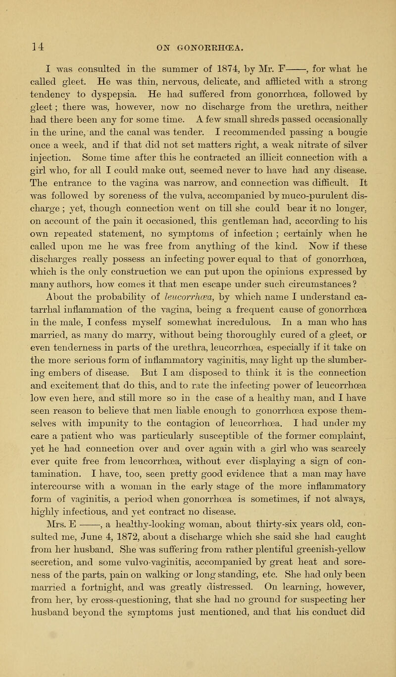 I was consulted in the summer of 1874, by Mr. F , for wliat he called gleet. He was thin, nervous, delicate, and afflicted Avith a strong tendency to dyspepsia. He had suffered from gonorrhoea, followed by gleet; there was, however, now no discharge from the urethra, neither had there been any for some time. A few small shreds passed occasionally in the urine, and the canal was tender. I recommended passing a bougie once a week, and if that did not set matters right, a weak nitrate of silver injection. Some time after this he contracted an illicit connection with a girl who, for all I could make out, seemed never to have had any disease. The entrance to the vagina was narrow, and connection was difficult. It was followed by soreness of the vulva, accompanied by muco-purulent dis- charge ; yet, though connection went on till she could bear it no longer. on account of the j)ain it occasioned, this gentleman had, according to his own repeated statement, no symptoms of infection ; certainly when he called upon me he was free from anything of the kind. Now if these discharges really possess an infecting power equal to that of gonorrhoea, which is the only construction we can put upon the opinions expressed by many authors, how comes it that men escape under such circumstances ? About the probability of leucorrhcea, by which name I understand ca- tarrhal inflammation of the vagina, being a frequent cause of gonorrhoea in the male, I confess myself somewhat incredulous. In a man who has married, as many do marry, without being thoroughly cured of a gleet, or even tenderness in parts of the urethra, leucorrhcea, especially if it take on the more serious form of inflammatory vaginitis, may light up the slumber- ing embers of disease. But I am disposed to think it is the connection and excitement that do this, and to rate the infecting j)ower of leucorrhcea low even here, and still more so in the case of a healthy man, and I have seen reason to believe that men liable enough to gonorrhoea expose them- selves with impunity to the contagion of leucorrhcea. I had under my care a patient who was jparticularly susceptible of the former complaint, yet he had connection over and over again with a girl who was scarcely ever quite free from leucorrhcea, without ever displaying a sign of con- tamination. I have, too, seen pretty good evidence that a man may have intercourse Avith a woman in the early stage of the more inflammatory form of vaginitis, a period when gonorrhoea is sometimes, if not always, highly infectious, and yet contract no disease. Mrs. E , a healthy-looking woman, about thirty-six years old, con- sulted me, June 4, 1872, about a discharge which she said she had caught from her husband. She was suffering from rather plentiful greenish-yellow secretion, and some vulvo-vaginitis, accompanied by great heat and sore- ness of the parts, pain on walking or long standing, etc. She had only been married a fortnight, and was greatly distressed. On learning, however, from her, by cross-questioning, that she had no ground for suspecting her husband beyond the symj)toms just mentioned, and that his conduct did