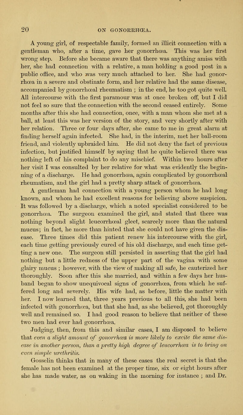 A young girl, of respectable family, formed an illicit connection with a gentleman who, after a time, gave her gonorrhoea. This was her first wrong step. Before she became aware that there was anything amiss with her, she had connection with a relative, a man holding a good post in a public office, and who was very much attached to her. She had gonor- rhcea in a severe and obstinate form, and her relative had the same disease, accompanied by gonorrhoeal rheumatism ; in the end, he too got quite well. All intercourse with the first paramour was at once broken off, but I did not feel so sure that the connection with the second ceased entirely. Some months after this she had connection, once, with a man whom she met at a ball, at least this was her version of the story, and very shortly after with her relation. Three or four days after, she came to me in great alarm at finding herself again infected. She had, in the interim, met her ball-room friend, and violently upbraided him. He did not deny the fact of previous infection, but justified himself by saying that he quite believed there was nothing left of his complaint to do any mischief. Within two hours after her visit I was consulted by her relative for what was evidently the begin- ning of a discharge. He had gonorrhoea, again comphcated by gonorrhoeal rheumatism, and the girl had a pretty sharp attack of gonorrhoea. A gentleman had connection with a young person whom he had long known, and whom he had excellent reasons for believing above suspicion. It was followed by a discharge, which a noted speciahst considered to be gonorrhoea. The surgeon examined the girl, and stated that there was nothing beyond slight leucorrhoeal gleet, scarcely more than the natural mucus; in fact, he more than hinted that she could not have given the dis- ease. Three times did this patient renew his intercourse with the girl, each time getting previously cured of his old discharge, and each time get- ting a new one. The surgeon still persisted in asserting that the girl had nothing but a little redness of the upper part of the vagina with some glairy mucus ; however, with the view of making all safe, he cauterized her thoroughly. Soon after this she married, and within a few days her hus- band began to show unequivocal signs of gonorrhoea, from which he suf- fered long and severely. His wife had, as before, little the matter with her. I now learned that, three years previous to all this, she had been infected with gonorrhoea, but that she had, as she believed, got thoroughly well and remained so. I had good reason to believe that neither of these two men had ever had gonorrhoea. Judging, then, from this and similar cases, I am disposed to believe that ecen a slight amount of gonorrhoea is more likely to excite the same dis- ease in another j^erson, than a j^retty high degr'ee of leucorrhoea is to bring on even simple urethritis. Gosselin thinks that in many of these cases the real secret is that the female has not been examined at the proper time, six or eight hours after she has made water, as on waking in the morning for instance ; and Dr.