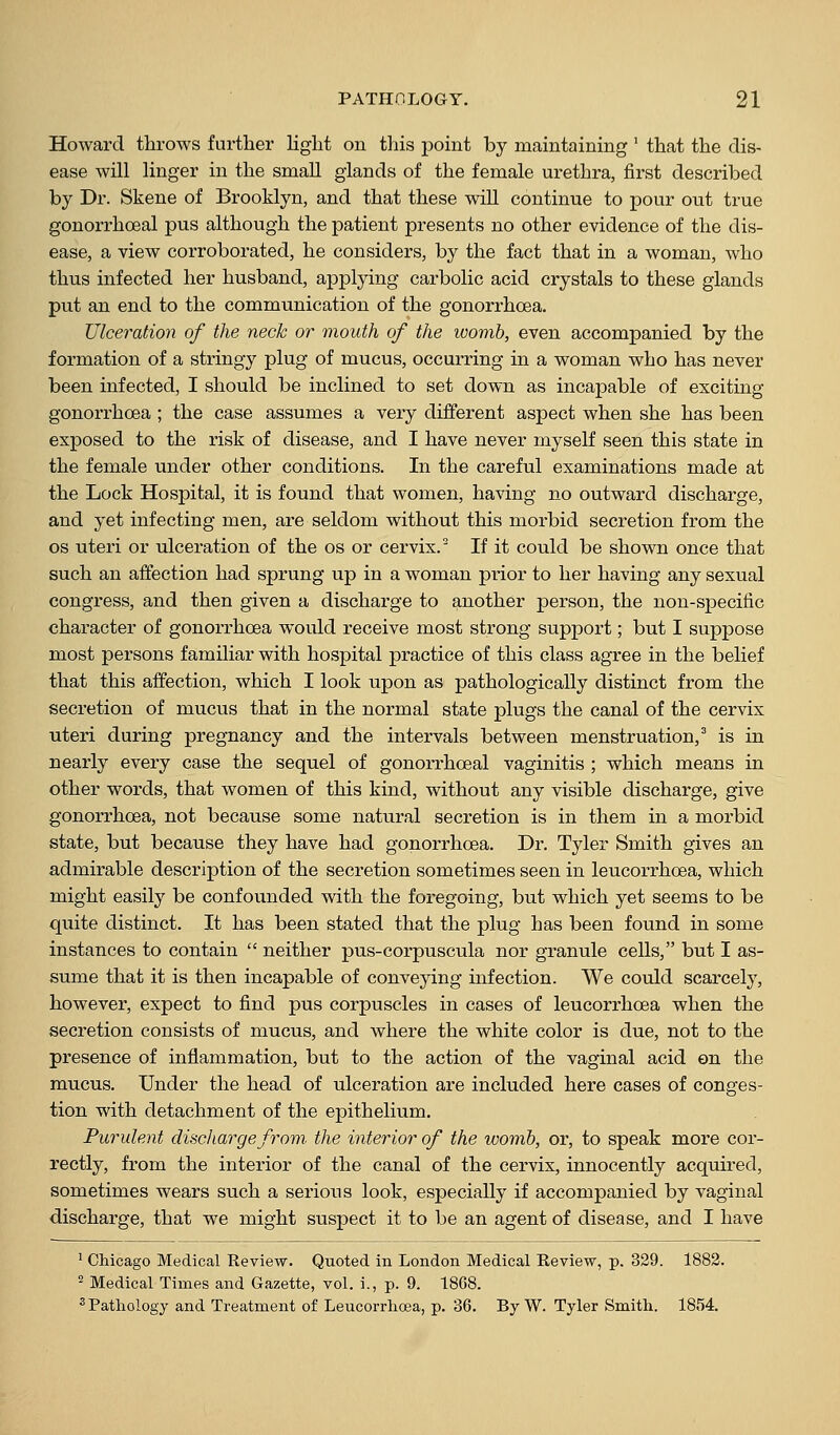 Howard throws further Hght on this point by maintaining ' that the dis- ease will linger in the small glands of the female urethra, first described by Dr. Skene of Brooklyn, and that these wiU continue to pour out true gonorrhoeal pus although the patient presents no other evidence of the dis- ease, a view corroborated, he considers, by the fact that in a woman, who thus infected her husband, applying carbolic acid crystals to these glands put an end to the communication of the gonorrhoea. Ulceration of the neck or mouth of the womb, even accompanied by the formation of a stringy plug of mucus, occurring in a woman who has never been infected, I should be inclined to set down as incapable of exciting gonorrhoea ; the case assumes a very different aspect when she has been exposed to the risk of disease, and I have never myself seen this state in the female under other conditions. In the careful examinations made at the Lock Hospital, it is found that women, having no outward discharge, and yet infecting men, are seldom without this morbid secretion from the OS uteri or ulceration of the os or cervix.^ If it could be shown once that such an affection had sprung up in a woman pi-ior to her having any sexual congress, and then given a discharge to another person, the non-specific character of gonorrhoea would receive most strong support; but I suppose most persons familiar with hospital practice of this class agree in the belief that this affection, which I look upon as pathologically distinct from the secretion of mucus that in the normal state plugs the canal of the cervix uteri during pregnancy and the intervals between menstruation,^ is in nearly every case the sequel of gonorrhoeal vaginitis ; which means in other words, that women of this kind, without any visible discharge, give gonorrhoea, not because some natural secretion is in them in a morbid state, but because they have had gonorrhoea. Dr. Tyler Smith gives an admirable description of the secretion sometimes seen in leucorrhoea, which might easily be confounded with the foregoing, but which yet seems to be quite distinct. It has been stated that the plug has been found in some instances to contain  neither pus-corpuscula nor granule cells, but I as- sume that it is then incapable of conveying infection. We could scarcely, however, expect to find pus corpuscles in cases of leucorrhoea when the secretion consists of mucus, and where the white color is due, not to the presence of inflammation, but to the action of the vaginal acid on the mucus. Under the head of ulceration are included here cases of conges- tion with detachment of the epithelium. Purulent discharge from the interior of the womb, or, to speak more cor- rectly, from the interior of the canal of the cervix, innocently acquired, sometimes wears such a serious look, especially if accompanied by vaginal discharge, that we might suspect it to be an agent of disease, and I have ' Chicago Medical Review. Quoted in London Medical Review, p. 329. 1882. ^ Medical Times and Gazette, vol. i., p. 9. 1868. ^ Pathology and Treatment of Leucorrhoea, p. 36. By W. Tyler Smith. 1854.