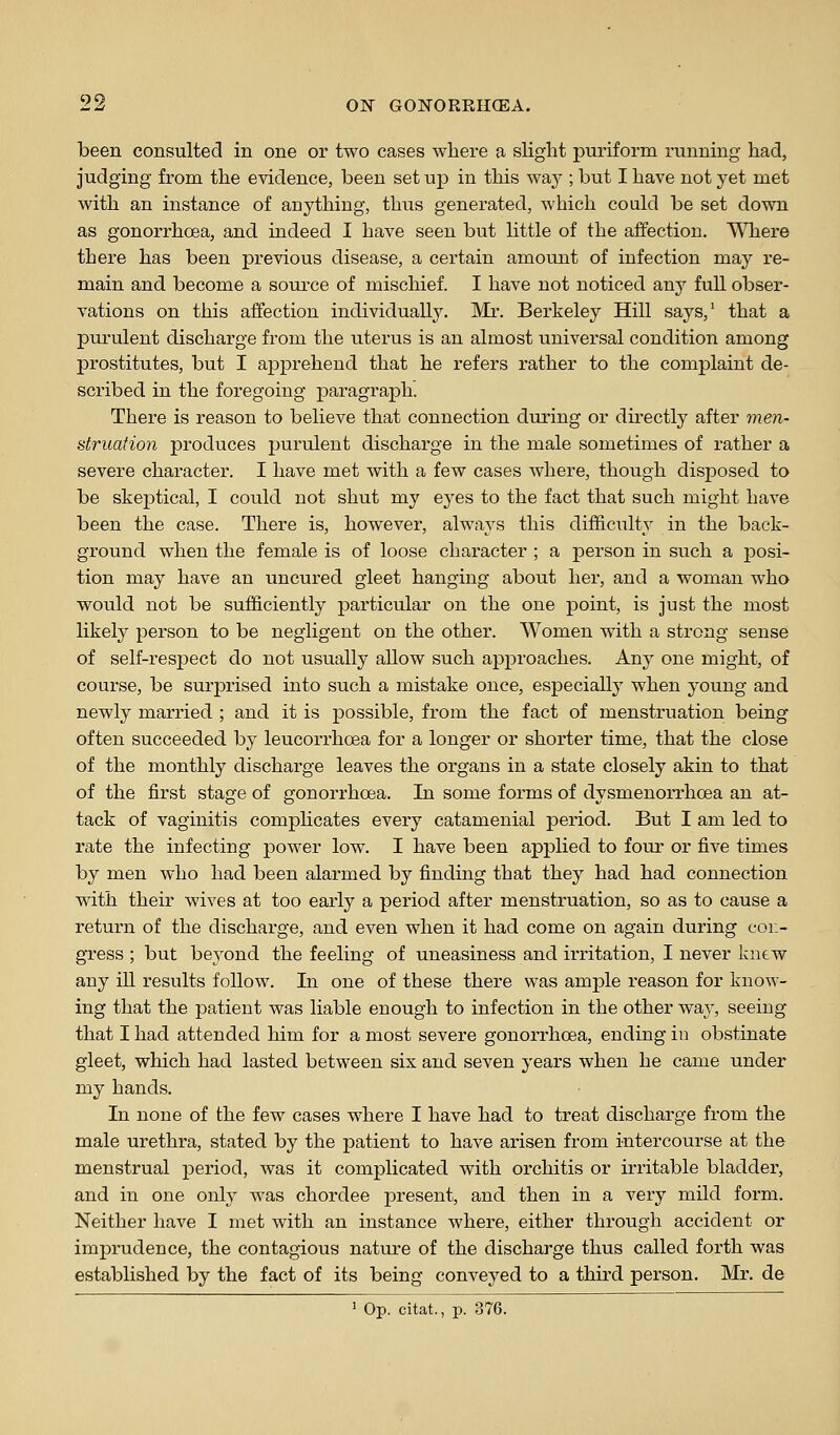 been consulted in one or two cases where a slight puriform running had, judging from the evidence, been set up in this way ; but I have not yet met with an instance of anything, thus generated, which could be set down as gonorrhoea, and indeed I have seen but little of the affection. Where there has been previous disease, a certain amount of infection may re- main and become a sonrce of mischief. I have not noticed any full obser- vations on this affection individually. Mi'. Berkeley Hill says,' that a purulent discharge from the uterus is an almost universal condition among prostitutes, but I apprehend that he refers rather to the complaint de- scribed in the foregoing paragraph. There is reason to believe that connection during or directly after men- struation produces purulent discharge in the male sometimes of rather a severe character. I have met with a few cases where, though disposed to be skeptical, I could not shut my eyes to the fact that such might have been the case. There is, however, always this difficulty in the back- ground when the female is of loose character ; a person in such a posi- tion may have an uncured gleet hanging about her, and a woman who would not be sufficiently particular on the one point, is just the most likely person to be negligent on the other. Women with a strong sense of self-respect do not usually allow such approaches. Any one might, of course, be surprised into such a mistake once, especially when young and newly married ; and it is possible, from the fact of menstruation being often succeeded by leucorrhoea for a longer or shorter time, that the close of the monthly discharge leaves the organs in a state closely akin to that of the first stage of gonorrhoea. In some forms of dysmenorrhoea an at- tack of vaginitis complicates every catamenial period. But I am led to rate the infecting power low. I have been applied to four or five times by men who had been alarmed by finding that they had had connection with their wives at too early a period after menstruation, so as to cause a return of the discharge, and even when it had come on again during con- gress ; but beyond the feeling of uneasiness and irritation, I never knew any ill results follow. In one of these there was ample reason for know- ing that the patient was liable enough to infection in the other wa}-, seeing that I had attended him for a most severe gonorrhoea, ending in obstinate gleet, which had lasted between six and seven years when he came under my hands. In none of the few cases where I have had to treat discharge from the male urethra, stated by the patient to have arisen from intercourse at the menstrual period, Avas it complicated with orchitis or irritable bladder, and in one only was chordee present, and then in a very mild form. Neither have I met with an instance where, either through accident or imprudence, the contagious natiu-e of the discharge thus called forth was established by the fact of its being conveyed to a third person. Mr. de