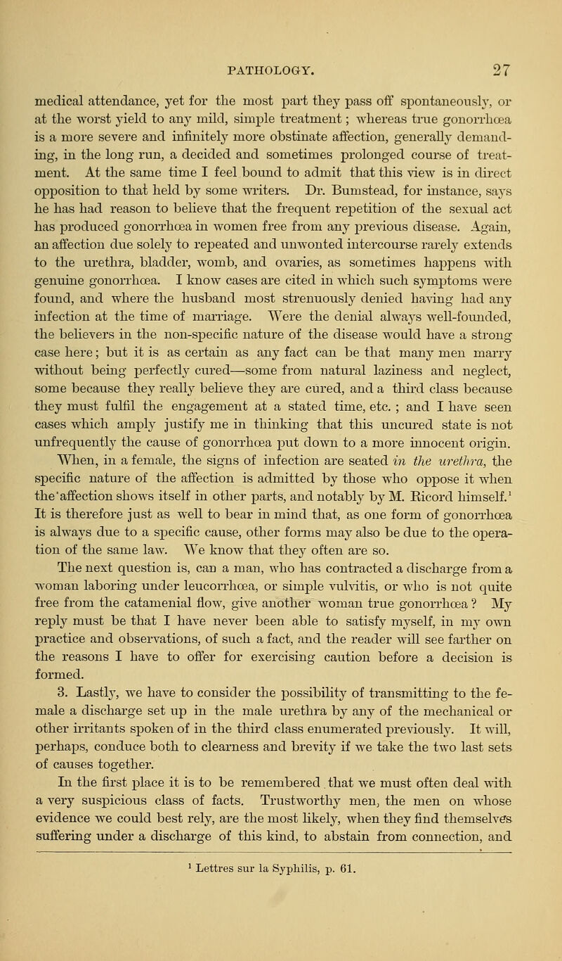 medical atteBdance, yet for the most part tliey pass off spontaneously, or at the worst yield to any mild, simple treatment; whereas true gononiicea is a more severe and infinitely more obstinate affection, generally demand- ing, in the long run, a decided and sometimes prolonged course of treat- ment. At the same time I feel bound to admit that this view is in direct opposition to that held by some writers. Dr. Bumstead, for instance, says he has had reason to believe that the frequent repetition of the sexual act has produced gonorrhoea in women free from any previous disease. Again, an affection due solely to repeated and unwonted intercourse rarely extends to the urethra, bladder, womb, and ovaries, as sometimes happens with genuine gonorrhoea. I know cases are cited in which such symptoms were found, and where the husband most strenuously denied having had any infection at the time of marriage. Were the denial always well-founded, the believers in the non-specific nature of the disease would have a strong case here; but it is as certain as any fact can be that many men marry without being perfectly cured—some from natural laziness and neglect, some because they really believe they are cured, and a third class because they must fulfil the engagement at a stated time, etc. ; and I have seen cases which amply justify me in thinking that this uncured state is not unfrequently the cause of gonori'hoea put down to a more innocent origin. When, in a female, the signs of infection are seated in the urethra, the specific nature of the affection is admitted by those who oppose it when the affection shows itself in other parts, and notably by M. Eicord himself.' It is therefore just as well to bear in mind that, as one form of gonorrhoea is always due to a specific cause, other forms may also be due to the opera- tion of the same law. We know that thej often are so. The next question is, can a man, who has contracted a discharge from a woman laboring under leucorrhoea, or simple vulvitis, or who is not quite free from the catamenial flow, give another woman true gonorrhoea ? My reply must be that I have never been able to satisfy myself, in my own pi'actice and observations, of such a fact, and the reader will see farther on the reasons I have to offer for exercising caution before a decision is formed. 3. Lastl}', we have to consider the possibility of transmitting to the fe- male a discharge set up in the male urethra by any of the mechanical or other irritants spoken of in the third class enumerated previously. It will, perhaps, conduce both to clearness and brevity if we take the two last sets of causes together. In the first place it is to be remembered . that we must often deal with a very suspicious class of facts. Trustworthy men, the men on whose evidence we could best rely, are the most likely, when they find themselves suffering under a discharge of this kind, to abstain from connection, and ' Lettres sur la Syphilis, p. 61.