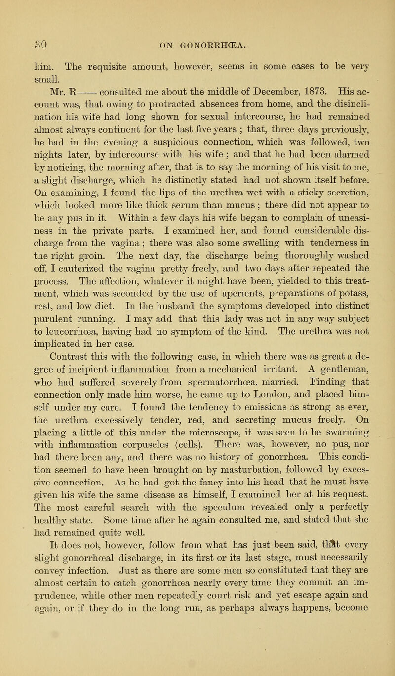 Lim. The requisite amount, however, seems in some cases to be very small. Mr. K consulted me about the middle of December, 1873. His ac- count was, that owing to protracted absences from home, and the disincli- nation his wife had long shown for sexual intercourse, he had remained almost always continent for the last five years ; that, three days previous^, he had in the evening a suspicious connection, which was followed, two nights later, by intercourse with his wife ; and that he had been alarmed by noticing, the morning after, that is to say the morning of his visit to me, a slight discharge, which he distinctly stated had not shown itself before. On examining, I found the lips of the urethra wet with a sticky secretion, which looked more like thick serum than mucus ; there did not appear to be any pus in it. Within a few days his wife began to complain of uneasi- ness in the private parts. I examined her, and found considerable dis- charge from the vagina ; there was also some swelling with tenderness in the right groin. The next day, the discharge being thoroughly washed off, I catiterized the vagina pretty freely, and two days after repeated the process. The affection, whatever it might have been, yielded to this treat- ment, which was seconded by the use of aperients, preparations of potass, rest, and low diet. In the husband the symptoms developed into distinct purulent running. I may add that this lady was not in any way subject to leucorrhoea, having had no symptom of the kind. The urethra was not imphcated in her case. Contrast this with the following case, in which there was as great a de- gree of incijDient inflammation from a mechanical ii-ritant. A gentleman, who had suffered severely from spermatorrhoea, married. Finding that connection only made him worse, he came up to London, and placed him- self under my care. I fou.nd the tendency to emissions as strong as ever, the urethra excessively tender, red, and secreting mucus freely. On placing a little of this under the microscope, it was seen to be swarming with inflammation corpuscles (cells). There was, however, no pus, nor had there been any, and there was no history of gonorrhoea. This condi- tion seemed to have been brought on by masturbation, followed by exces- sive connection. As he had got the fancy into his head that he must have given his wife the same disease as himself, I examined her at his request. The most careful search with the speculum revealed only a perfectly healthy state. Some time after he again consulted me, and stated that she had remained quite well. It does not, however, foUow from what has just been said, thUt every slight gonorrhoeal discharge, in its first or its last stage, must necessarily convey infection. Just as there are some men so constituted that they are almost certain to catch gonorrhoea nearly every time they commit an im- prudence, while other men rej)eatedly court risk and yet escape again and again, or if they do in the long run, as perhaps always happens, become