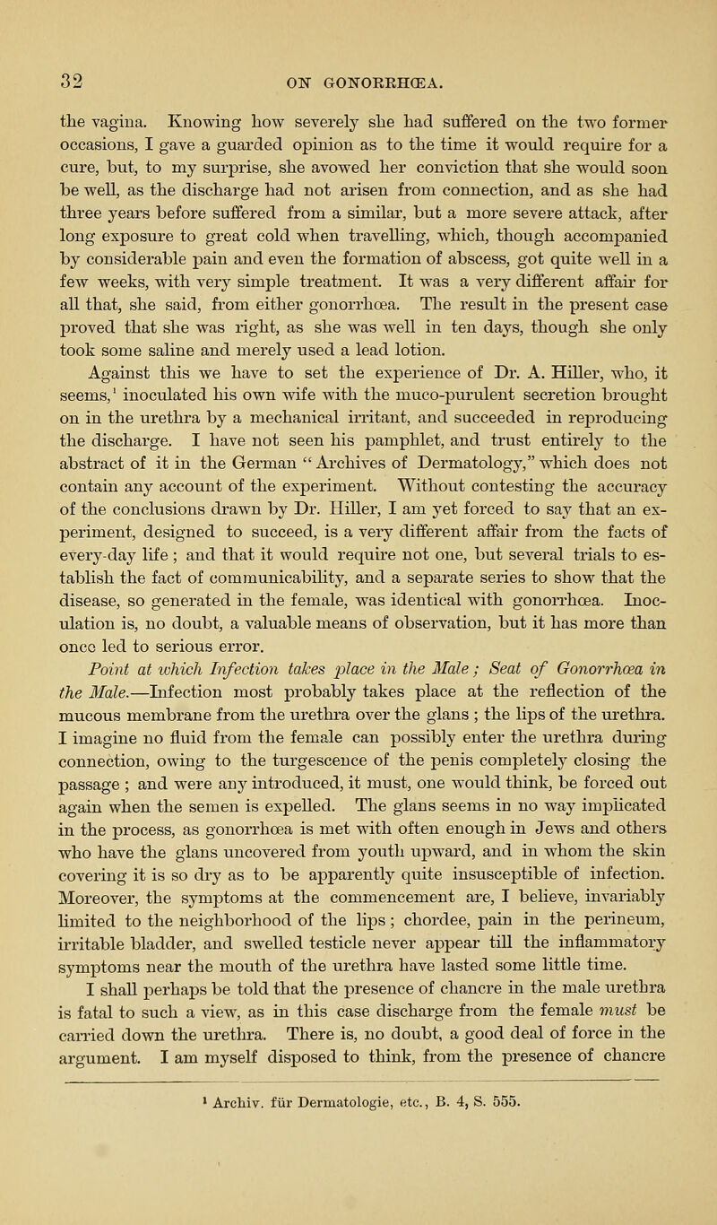 the vagina. Knowing how severely she had suffered on the two former occasions, I gave a guarded opinion as to the time it would require for a cure, but, to my surprise, she avowed her conviction that she would soon be well, as the discharge had not arisen from connection, and as she had three years before suffered from a similar, but a more severe attack, after long exposure to great cold when travelling, which, though accompanied by considerable pain and even the formation of abscess, got quite well in a few weeks, with very simple treatment. It was a very different affau' for all that, she said, from either gonorrhoea. The result in the present case proved that she was right, as she was well in ten days, though she only took some saline and merely used a lead lotion. Against this we have to set the experience of Dr. A. Hiller, who, it seems,' inoculated his own wife with the muco-purulent secretion brought on in the urethra by a mechanical irritant, and succeeded in reproducing the discharge. I have not seen his pamphlet, and trust entirely to the abstract of it in the German  Archives of Dermatology, which does not contain any account of the experiment. Without contesting the accuracy of the conclusions drawn by Dr. Hiller, I am yet forced to say that an ex- periment, designed to succeed, is a very different affair from the facts of every-day life ; and that it would require not one, but several trials to es- tablish the fact of communicability, and a separate series to show that the disease, so generated in the female, was identical with gonorrhoea. Inoc- ulation is, no doubt, a valuable means of observation, but it has more than oncG led to serious error. Point at which Infection takes iDlace in the Male; Seat of Gonorrhoea in the Male.—Infection most probably takes place at the reflection of the mucous membrane from the urethra over the glans ; the lips of the urethra. I imagine no fluid from the female can possibly enter the urethra diuing connection, owing to the turgescence of the penis completely closing the passage ; and were any introduced, it must, one would think, be forced out again when the semen is expelled. The gians seems in no way impHcated in the process, as gonorrhoea is met with often enough in Jews and others who have the gians uncovered from youth upward, and in whom the skin covering it is so dry as to be apparently quite insusceptible of infection. Moreover, the symptoms at the commencement are, I believe, invariably limited to the neighborhood of the lips; chordee, pain in the perineum, irritable bladder, and swelled testicle never appear till the inflammatory symptoms near the mouth of the urethra have lasted some little time. I shaU perhaps be told that the presence of chancre in the male urethra is fatal to such a view, as in this case discharge from the female must be carried down the urethra. There is, no doubt, a good deal of force in the argument. I am myself disposed to think, from the presence of chancre ' ArcMv. fiir Dermatologie, etc., B. 4, S. 555.