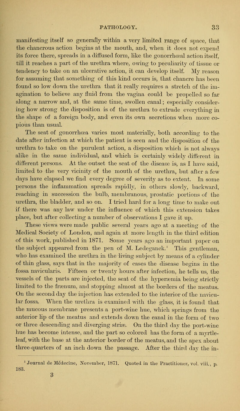 manifesting itself so generally within a very limited range of space, that the chancrous action begins at the mouth, and, when it does not expend its force there, spreads in a diffused form, like the gonorrhoeal action itself, till it reaches a part of the urethra where, owing to peculiarity of tissue or tendency to take on an ulcerative action, it can develop itself. My reason for assuming that something of this kind occurs is, that chancre has been found so low down the urethra that it really requires a stretch of the im- agination to believe any fluid from the vagina could be propelled so far along a narrow and, at the same time, swollen canal; especially consider- ing how strong the disposition is of the urethra to extrude everything in the shape of a foreign body, and even its own secretions when more co- pious than usual. The seat of gonorrhoea varies most materially, both according to the date after infection at which the patient is seen and the disposition of the urethra to take on the purulent action, a disposition which is not always alike in the same individual, and which is certainly widely different in different persons. At the outset the seat of the disease is, as I have said, limited to the very vicinity of the mouth of the uretlu'a, but after a few days have elapsed we find every degree of severity as to extent. In some persons the inflammation spreads rapidly, in others slowly, backward, reaching in succession the bulb, membranous, prostatic portions of the urethra, the bladder, and so on. I tried hard for a long time to make out if there was any law under the influence of which this extension takes place, but after collecting a number of observations I gave it up. These views were made public several jeavs ago at a meeting of the Medical Society of London, and again at more length in the third edition of this work, published in 1871. Some years ago an important paper on the subject appeared from the pen of M. Ledeganck.' This gentleman, who has examined the uretlira in the living subject by means of a cylinder of thin glass, says that in the majority of cases the disease begins in the fossa navicularis. Fifteen or twenty hours after infection, he tells us, the vessels of the parts are injected, the seat of the hypersemia being strictly limited to the frsenum, and stopjDing almost at the borders of the meatus. On the second day the injection has extended to the interior of the navicu- lar fossa. When the urethra is examined with the glass, it is found that the mucous membrane presents a port-wine hue, which springs from the anterior lip of the meatus and extends down the canal in the form of two or three descending and diverging strise. On the third day the port-wine hue has become intense, and the part so colored has the form of a myrtle- leaf, with the base at the anterior border of the meatus, and the apex about three-quarters of an inch down the passage. After the third day the in- ' Journal de Medecine, November, 1871. Quoted in the Practitioner, vol. viii., p. 183. 3