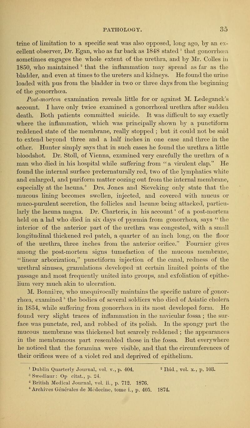 trine of limitation to a specific seat was also opposed, long ago, by an ex- cellent observer, Dr. Egan, who as far back as 1848 stated ' that gonorrlicta sometimes engages the whole extent of the urethra, and by Mr. Colles in 1850, who maintained ' that the inflammation may sj^read as far as the bladder, and even at times to the ureters and kidneys. He found the urine loaded with pus from the bladder in two or three days from the beginning of the gonorrhoea. Post-mortem examination reveals little for or against M. Ledeganck's account. I have only twice examined a gonorrhoeal ui*ethra after sudden death. Both patients committed suicide. It was difficult to say exactly where the inflammation, which was principally shown by a punctiform reddened state of the membrane, really stopped ; but it could not be said to extend beyond three and a half inches in one case and three in the other. Hunter simply says that in such cases he found the urethra a little bloodshot. Dr. Stoll, of Vienna, examined very carefully the urethra of a man who died in his hospital while suffering from a virulent clap. He found the internal surface preternaturally red, two of the lymphatics white and enlarged, and puriform matter oozing out from the internal membrane, especially at the lacuna.' Drs. Jones and Sieveking only state that the mucous lining becomes swollen, injected, and covered with mucus or muco-purulent secretion, the follicles and lacunae being attacked, particu- larly the lacuna magna. Dr. Charteris, in his account ^ of a post-mortem held on a lad who died in six days of pyaemia from gonorrhoea, says the interior of the anterior part of the urethra was congested, with a small longitudinal thickened red patch, a quarter of an inch long, on the floor of the urethra, three inches from the anterior orifice. Fournier gives among the post-mortem signs tumefaction of the mucous membrane, linear arborization, punctiform injection of the canal, redness of the urethral sinuses, granulations developed at certain limited points of the passage and most frequently united into groups, and exfoliation of epithe- lium very much akin to ulceration. M. Bonniere, who unequivocally maintains the specific nature of gonor- rhoea, examined ^ the bodies of several soldiers who died of Asiatic cholera in 1854, while suffering from gonorrhoea in its most developed form. He found very slight traces of inflammation in the navicular fossa ; the sur- face was punctate, red, and robbed of its polish. In the spongy part the mucous membrane was thickened but scarcely reddened ; the appearances in the membranous part resembled those in the fossa. But everywhere he noticed that the foramina were visible, and that the circumferences of their orifices were of a violet red and deprived of epithelium. ' Dublin Quarterly Journal, vol. v., p. 404. ^ Ibid., vol. x., p. 103. ^Swediaur: Op citat., p. 24. •* British Medical Journal, vol. ii., p. 712. 1876. * Archives Generales de Mcdecine, tome i., p. 405. 1874.