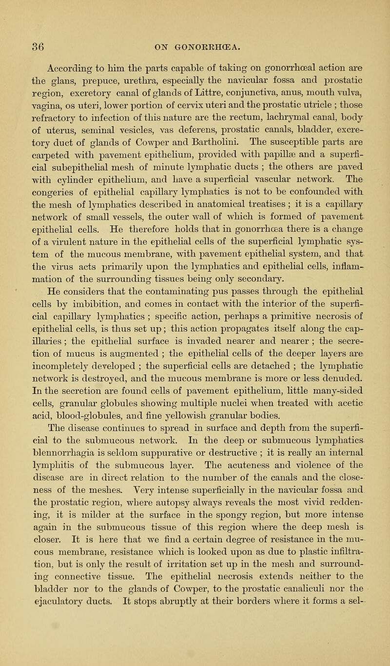 According to him the parts capable of taking on gonorrhoeal action are the glans, prepuce, urethra, especially the navicular fossa and prostatic region, excretory canal of glands of Littre, conjunctiva, anus, mouth vulva, vagina, os uteri, lower portion of cervix uteri and the prostatic utricle ; those refractory to infection of this nature are the rectum, lachrymal canal, body of uterus, seminal vesicles, vas deferens, prostatic canals, bladder, excre- tory duct of glands of Cowper and Bartholini. The susceptible parts are carpeted w^ith pavement epithelium, provided with papillae and a superfi- cial subepithehal mesh of minute lymphatic ducts ; the others are paved with cyhnder epithelium, and have a superficial vascular network. The congeries of epithelial capillary lymphatics is not to be confounded with. the mesh of lymphatics described in anatomical treatises ; it is a capillary network of small vessels, the outer wall of which is formed of pavement epithelial cells. He therefore holds that in gonorrhoea there is a change of a virulent nature in the epithehal cells of the superficial lymphatic sys- tem of the mucous membrane, with pavement epithelial system, and that the virus acts primarily upon the lymphatics and epithelial cells, inflam- mation of the surrounding tissues being only secondary. He considers that the contaminating ]3us passes through the ej)ithehal cells by imbibition, and comes in contact with the interior of the superfi- cial capillary lymphatics ; specific action, perhaps a primitive necrosis of epithelial cells, is thus set up; this action propagates itself along the cap- illaries ; the epithelial surface is invaded nearer and nearer ; the secre- tion of mucus is augmented ; the epithelial cells of the deeper layers are^ incompletely developed ; the superficial cells are detached ; the lymj^hatic network is destroyed, and the mucous membrane is more or less denuded. In the secretion are found cells of pavement epithelium, little many-sided cells, granular globules showing multiple nuclei when treated with acetic acid, blood-globules, and fine yellowish granular bodies. The disease continues to spread in surface and depth from the suj)erfi- cial to the submucous network. In the deep or submucous lymphatics blennorrhagia is seldom suppurative or destructive ; it is really an internal lymphitis of the submucous layer. The acuteness and violence of the disease are in direct relation to the number of the canals and the close- ness of the meshes. Very intense superficially in the navicular fossa and the prostatic region, where autopsy always reveals the most vivid redden- ing, it is milder at the surface in the spongy region, but more intense again in the submucous tissue of this region where the deep mesh is closer. It is here that we find a certain degree of resistance in the mu- cous membrane, resistance which is looked upon as due to plastic infiltra- tion, but is only the result of irritation set up in the mesh and surround- ing connective tissue. The ej)ithelial necrosis extends neither to the bladder nor to the glands of Cowper, to the prostatic canaliculi nor the ejaculatory ducts. It stops abruptly at their borders Avhere it forms a sel-