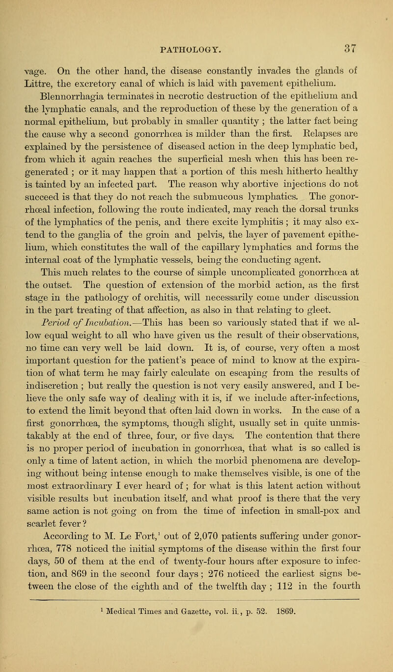 vage. On the other hand, the disease constantly invades the glands of Littre, the excretory canal of which is laid with pavement epithelium. Blennorrhagia tei'minates in necrotic destruction of the epithelium and the lymphatic canals, and the reproduction of these by the generation of a normal epithelium, but probably in smaller quantity ; the latter fact being the cause why a second gonorrhoea is milder than the first. Eelapses are explained by the persistence of diseased action in the deep lymphatic bed, from which it again reaches the superficial mesh when this has been re- generated ; or it may happen that a portion of this mesh hitherto healthy is tainted by an infected part. The reason why abortive injections do not succeed is that they do not reach the submucous lymphatics. The gonor- rhoeal infection, following the route indicated, may reach the dorsal trunks of the lymphatics of the penis, and there excite lymphitis ; it may also ex- tend to the ganglia of the groin and pelvis, the layer of pavement epithe- lium, which constitutes the wall of the capillary lymphatics and forms the internal coat of the lymphatic vessels, being the conducting agent. This much relates to the course of simple uncomplicated gonorrhoea at the outset. The question of extension of the morbid action, as the first stage in the pathology of orchitis, will necessarily come under discussion in the part treating of that affection, as also in that relating to gleet. Period of Incubation.—This has been so variously stated that if we al- low equal weight to all who have given us the result of their observations, no time can very well be laid down. It is, of course, very often a most important question for the patient's peace of mind to know at the expira- tion of what term he may fairly calculate on escaping from the results of indiscretion ; but really the question is not very easily answered, and I be- lieve the only safe way of dealing with it is, if we include after-infections, to extend the limit beyond that often laid down in works. In the case of a first gonorrhoea, the symptoms, though slight, usually set in quite unmis- takably at the end of three, four, or five days. The contention that there is no proper period of incubation in gonorrhoea, that what is so called is only a time of latent action, in which the morbid phenomena are develop- ing without being intense enough to make themselves visible, is one of the most extraordinary I ever heard of ; for what is this latent action without visible results but incubation itself, and what proof is there that the very same action is not going on from the time of infection in smaU-pox and scarlet fever ? According to M. Le Fort,' out of 2,070 patients suffering under gonor- rhoea, 778 noticed the initial symptoms of the disease within the first four days, 50 of them at the end of twenty-four hours after exposure to infec- tion, and 869 in the second four days ; 276 noticed the earliest signs be- tween the close of the eighth and of the twelfth day ; 112 in the fourth ^ Medical Times and Gazette, vol. ii., p. 52. 1869.