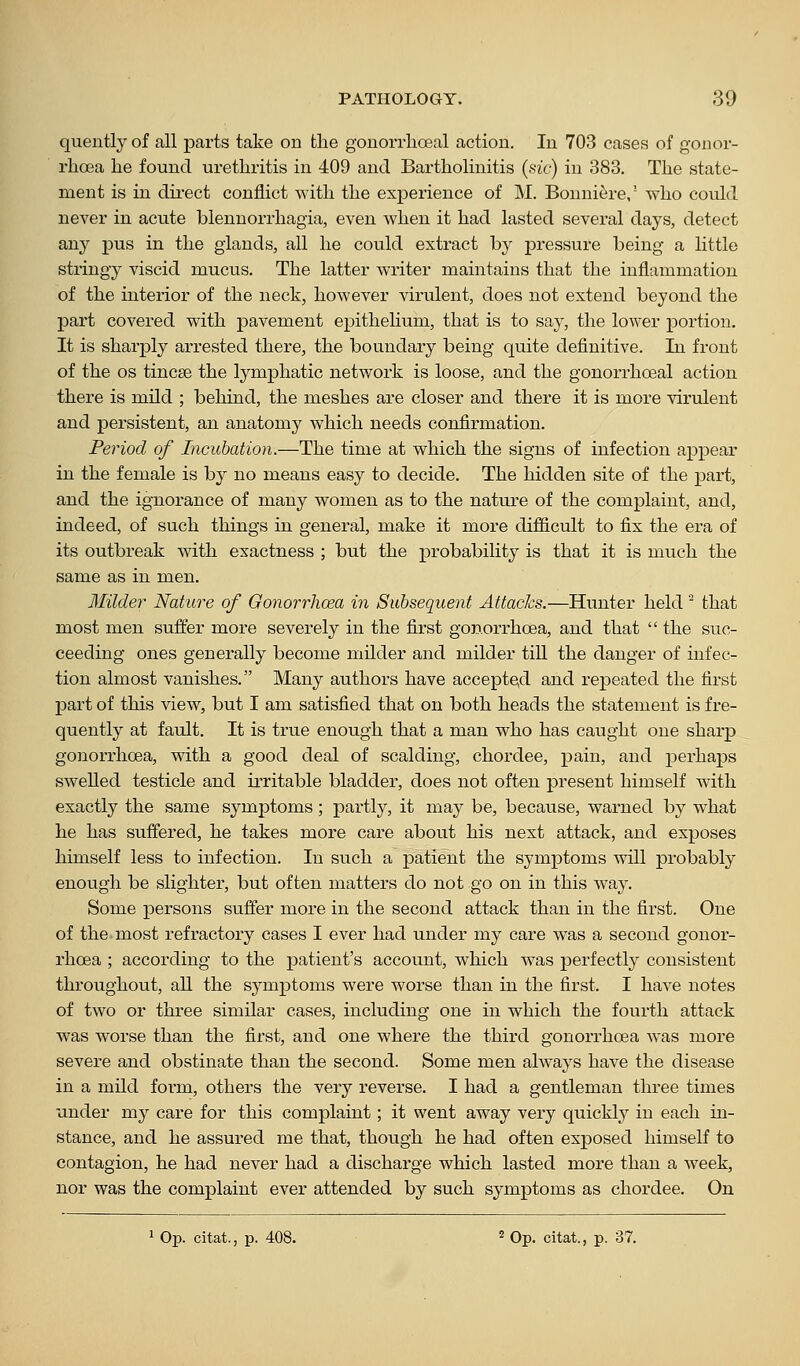 quently of all parts take on the gonorrhoeal action. In 703 cases of gonor- rhoea he found urethritis in 409 and Bartholinitis (sic^ in 383. The state- ment is in dii-ect conflict with the experience of M. Bonniere,' who could never in acute blennorrhagia, even when it had lasted several days, detect any pus in the glands, all he could extract by pressure being a little stringy viscid mucus. The latter writer maintains that the inflammation of the interior of the neck, however virulent, does not extend beyond the part covered with pavement epithelium, that is to say, the lower portion. It is sharply arrested there, the boundary being quite definitive. In front of the OS tincse the lymphatic network is loose, and the gonorrhoeal action there is mild ; behind, the meshes are closer and there it is more virulent and persistent, an anatomy which needs confirmation. Period of Incubation.—The time at which the signs of infection appear in the female is hj no means easy to decide. The hidden site of the part, and the ignorance of many women as to the nature of the complaint, and, indeed, of such things in general, make it more difficult to fix the era of its outbreak with exactness ; but the probability is that it is much the same as in men. Milder Nature of Gonorrhoea in Subsequent Attacks.—Hunter held ' that most men suffer more severely in the first gonorrhoea, and that  the suc- ceeding ones generally become milder and milder till the danger of infec- tion almost vanishes. Many authors have accepte,d and repeated the first part of this view, but I am satisfied that on both heads the statement is fre- quently at fault. It is true enough that a man who has caught one sharp gonorrhoea, with a good deal of scalding, chordee, pain, and perhaps swelled testicle and irritable bladder, does not often present himself with exactly the same symptoms; partly, it may be, because, warned by what he has suffered, he takes more care about his next attack, and exposes himself less to infection. In such a patient the symptoms will probably enough be slighter, but often matters do not go on in this way. Some persons suffer more in the second attack than in the first. One of the most refractory cases I ever had under my care was a second gonor- rhoea ; according to the patient's account, which was perfectly consistent throughout, all the symptoms were worse than in the first. I have notes of two or three similar cases, including one in which the fourth attack was worse than the first, and one where the third gonorrhoea was more severe and obstinate than the second. Some men always have the disease in a mild form, others the very reverse. I had a gentleman three times under my care for this complaint; it went away very quickly in each in- stance, and he assured me that, though he had often exposed himself to contagion, he had never had a discharge which lasted more than a week, nor was the complaint ever attended by such symptoms as chordee. On 1 Op. citat., p. 408. ^ Op. citat., p. 37.