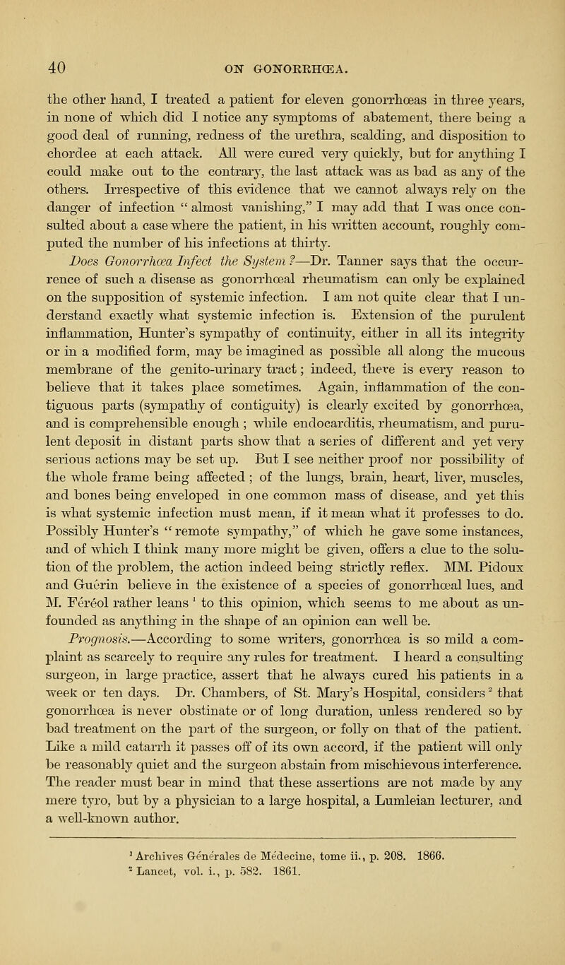 the other hand, I treated a patient for eleven gonorrhoeas in three years, in none of which did I notice any symptoms of abatement, there being a good deal of running, redness of the urethra, scalding, and disposition to chordee at each attack. All were cured very quickly, but for anything I could make out to the contrary, the last attack was as bad as any of the others. Ii'respective of this evidence that we cannot always rely on the danger of infection  almost vanishing, I may add that I was once con- sulted about a case where the patient, in his written account, roughly com- puted the number of his infections at thirty. Does Gonorrhoea Infect the System ?—Dr. Tanner says that the occur- rence of such a disease as gonorrhoeal rheumatism can only be explained on the supposition of systemic infection. I am not quite clear that I un- derstand exactly what systemic infection is. Extension of the purulent inflammation, Hunter's sympathy of continuity, either in all its integrity or in a modified form, may be imagined as possible all along the mucous membrane of the genito-urinary tract; indeed, there is every reason to believe that it takes place sometimes. Again, inflammation of the con- tiguous parts (sympathy of contiguity) is clearly excited by gonorrhoea, and is comprehensible enough ; while endocarditis, rheumatism, and puru- lent deposit in distant parts show that a series of different and yet very serious actions may be set up. But I see neither proof nor possibility of the whole frame being affected ; of the lungs, brain, heart, liver, muscles, and bones being enveloped in one common mass of disease, and yet this is what systemic infection must mean, if it mean what it professes to do. Possibly Hunter's remote sympathy, of which he gave some instances, and of which I think many more might be given, offers a clue to the solu- tion of the problem, the action indeed being strictly reflex. MM. Pidoux and Guerin believe in the existence of a species of gonorrhoeal lues, and M. Fereol rather leans ' to this opinion, which seems to me about as un- founded as anything in the shape of an opinion can well be. Prognosis.—According to some writers, gonorrhoea is so mild a com- plaint as scarcely to require any rules for treatment. I heard a consulting surgeon, in large practice, assert that he always cured his patients in a week or ten days. Dr. Chambers, of St. Mary's Hospital, considers that gonorrhoea is never obstinate or of long duration, unless rendered so by bad treatment on the part of the surgeon, or folly on that of the patient. Like a mild catarrh it passes off of its own accord, if the patient will only be reasonably quiet and the surgeon abstain from mischievous interference. The reader must bear in mind that these assertions are not made by any mere tyro, but by a physician to a large hospital, a Lumleian lecturer, and a well-known author. ' Archives Generales de Medeciue, tome ii., p. 208. 1866. ^Lancet, vol. i., p. 582. 1861.